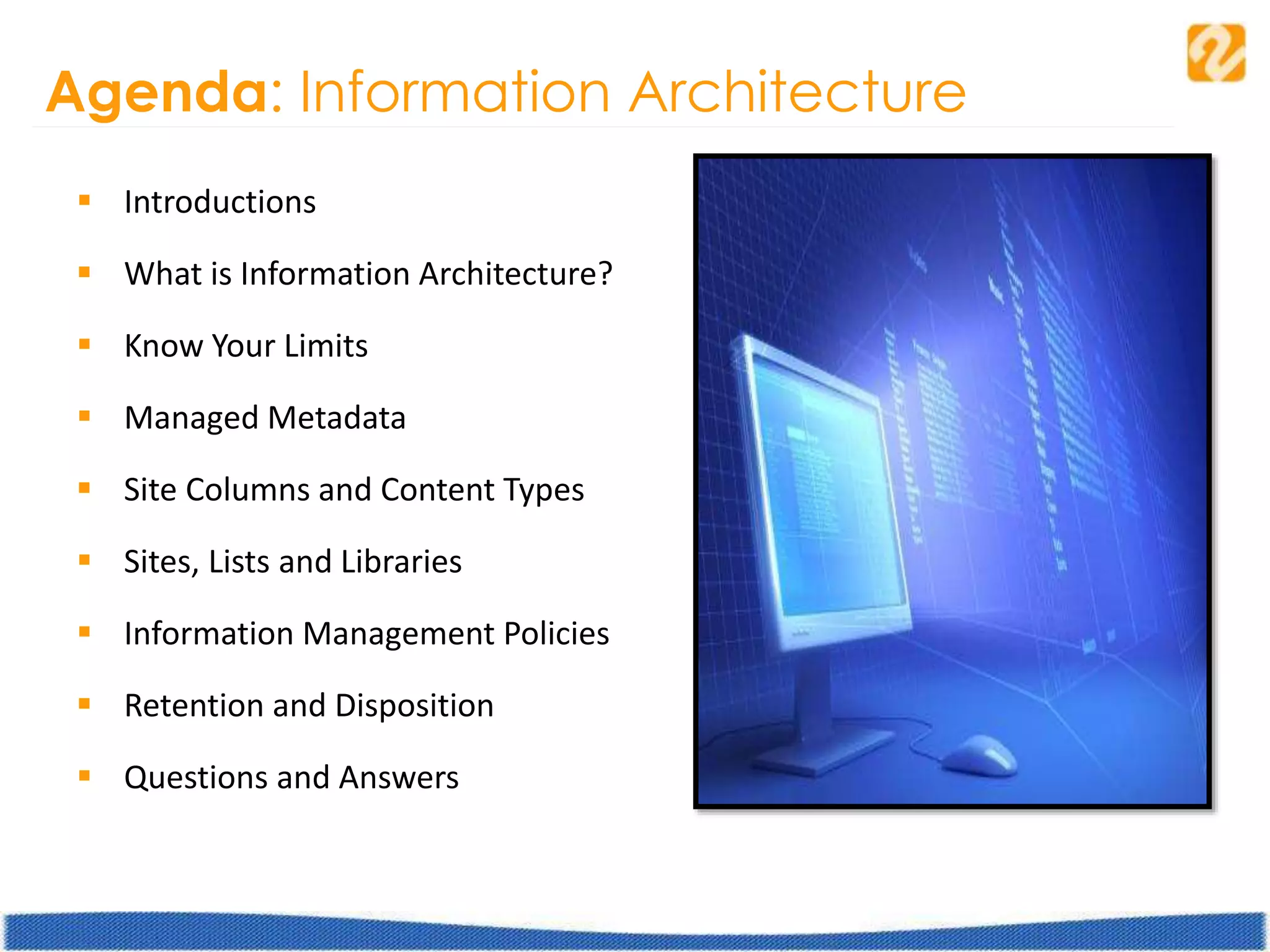 Agenda: Information Architecture
 Introductions
 What is Information Architecture?
 Know Your Limits
 Managed Metadata
 Site Columns and Content Types
 Sites, Lists and Libraries
 Information Management Policies
 Retention and Disposition
 Questions and Answers
 