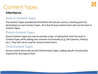 Content Types
Inheritance
Built-In Content Types
The Content Types provided by SharePoint will only be used as a starting point for
developing our own Content Types. Very few (if any) content items will use the built-in
Content Types
Parent Content Types
Parent Content Types are used to provide a layer of abstraction from the built-in
Content Types while adding new common functionality (e.g. Site Columns, Policies,
etc.). They will not be used for actual content items.
Child Content Types
Actual content items will use the Child Content Types, adding specific functionality
required for that type of item.
 