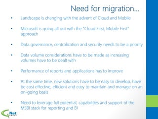 • Landscape is changing with the advent of Cloud and Mobile
• Microsoft is going all out with the “Cloud First, Mobile First”
approach
• Data governance, centralization and security needs to be a priority
• Data volume considerations have to be made as increasing
volumes have to be dealt with
• Performance of reports and applications has to improve
• At the same time, new solutions have to be easy to develop, have
be cost effective, efficient and easy to maintain and manage on an
on-going basis
• Need to leverage full potential, capabilities and support of the
MSBI stack for reporting and BI
 