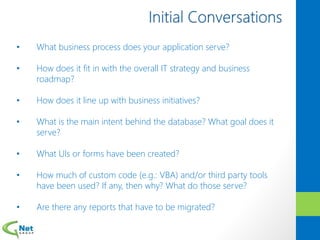 • What business process does your application serve?
• How does it fit in with the overall IT strategy and business
roadmap?
• How does it line up with business initiatives?
• What is the main intent behind the database? What goal does it
serve?
• What UIs or forms have been created?
• How much of custom code (e.g.: VBA) and/or third party tools
have been used? If any, then why? What do those serve?
• Are there any reports that have to be migrated?
 