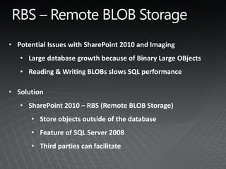 • Potential Issues with SharePoint 2010 and Imaging
   • Large database growth because of Binary Large OBjects
   • Reading & Writing BLOBs slows SQL performance

• Solution
   • SharePoint 2010 – RBS (Remote BLOB Storage)
      • Store objects outside of the database
      • Feature of SQL Server 2008
      • Third parties can facilitate
 