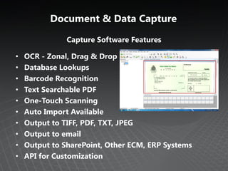 Document & Data Capture
               Capture Software Features

•   OCR - Zonal, Drag & Drop
•   Database Lookups
•   Barcode Recognition
•   Text Searchable PDF
•   One-Touch Scanning
•   Auto Import Available
•   Output to TIFF, PDF, TXT, JPEG
•   Output to email
•   Output to SharePoint, Other ECM, ERP Systems
•   API for Customization
 