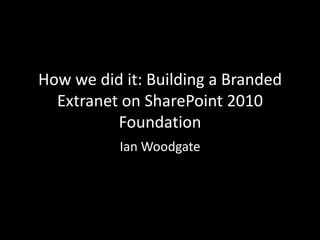 How we did it: Building a Branded Extranet on SharePoint 2010 Foundation Ian Woodgate 