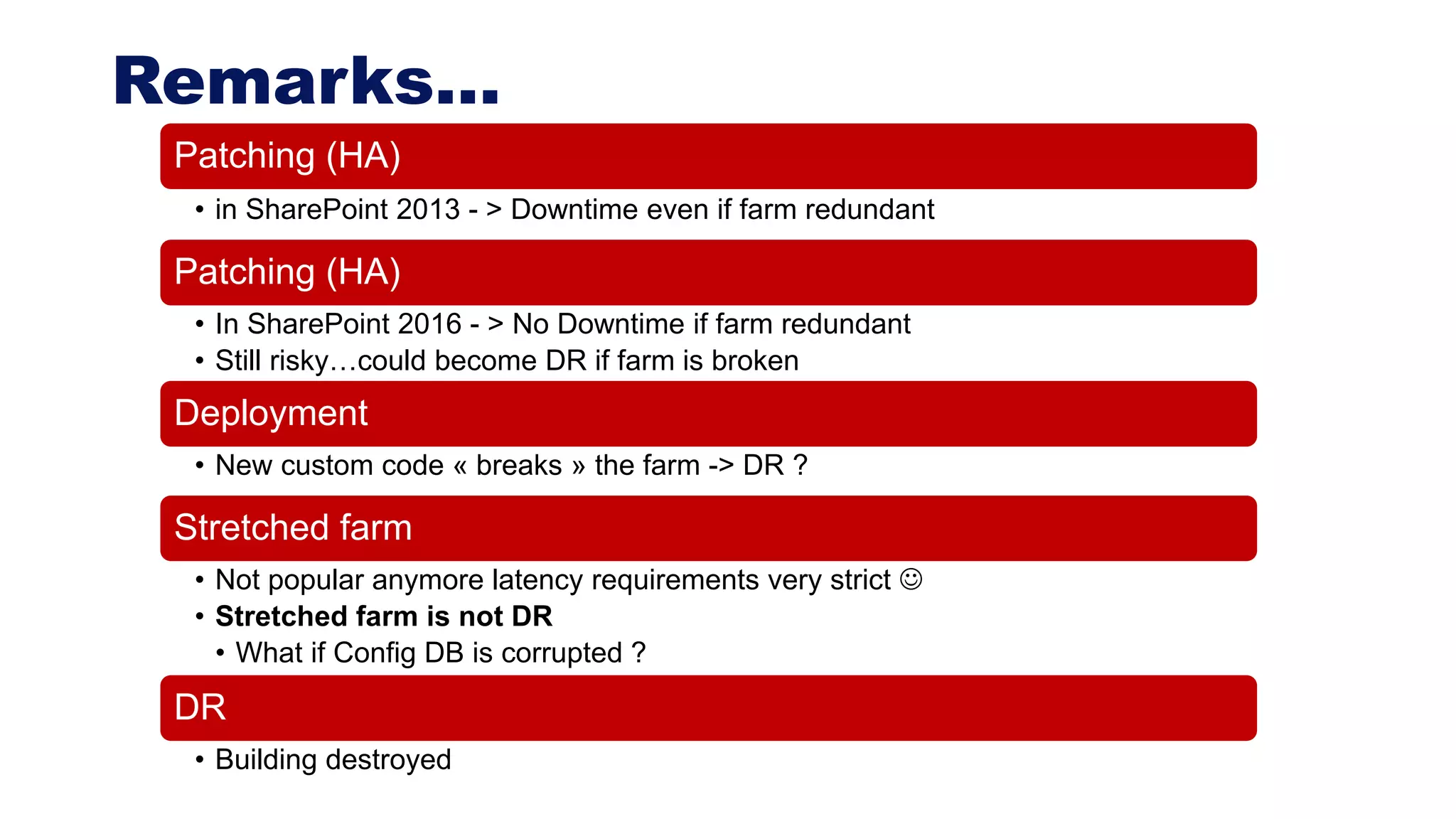 Remarks…
Patching (HA)
• in SharePoint 2013 - > Downtime even if farm redundant
Patching (HA)
• In SharePoint 2016 - > No Downtime if farm redundant
• Still risky…could become DR if farm is broken
Deployment
• New custom code « breaks » the farm -> DR ?
Stretched farm
• Not popular anymore latency requirements very strict 
• Stretched farm is not DR
• What if Config DB is corrupted ?
DR
• Building destroyed
 