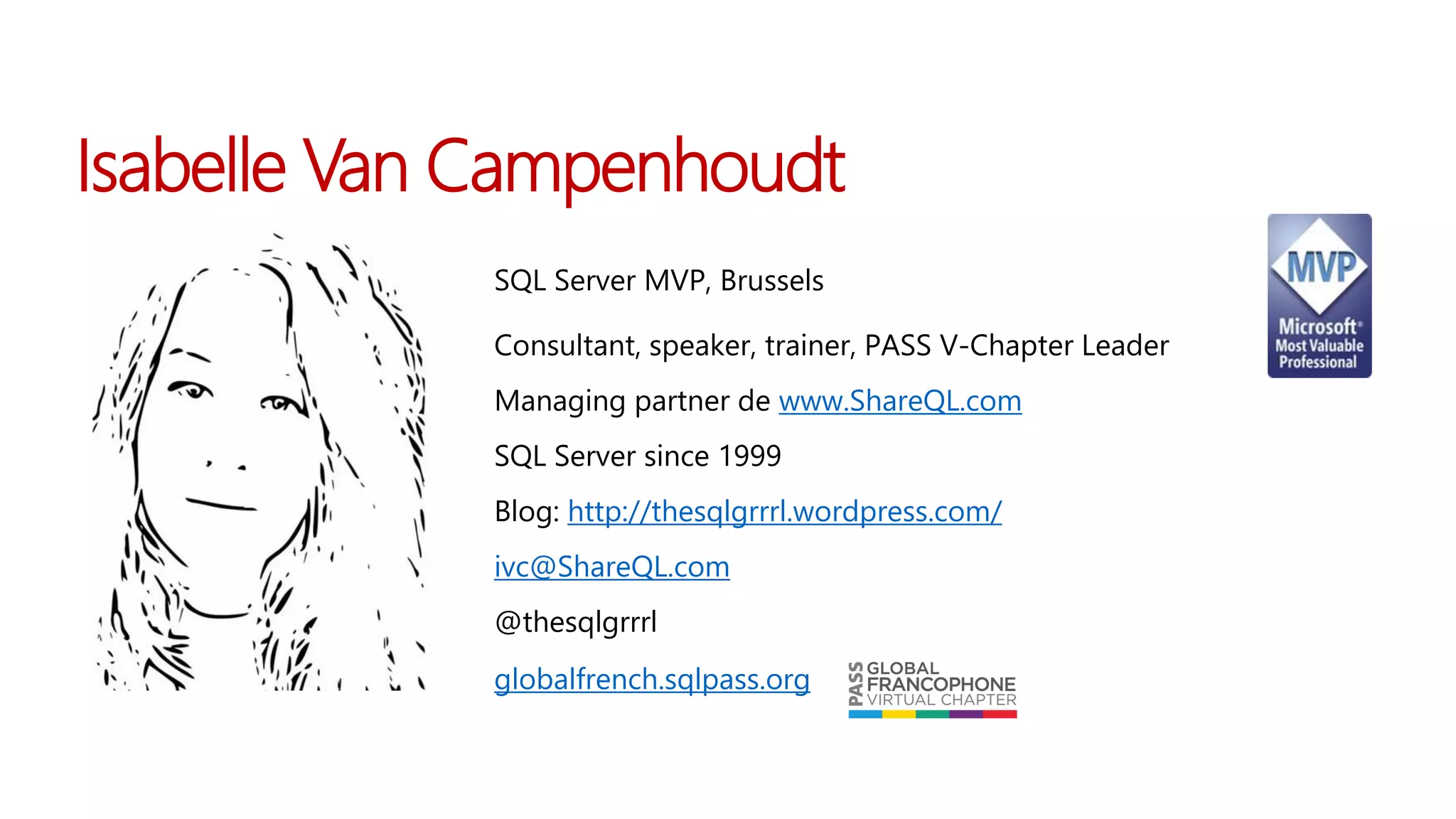 Isabelle Van Campenhoudt
Isabelle Van
Campenhoud
t
SQL Server MVP, Brussels
Consultant, speaker, trainer, PASS V-Chapter Leader
Managing partner de www.ShareQL.com
SQL Server since 1999
Blog: http://thesqlgrrrl.wordpress.com/
ivc@ShareQL.com
@thesqlgrrrl
Isabelle
Van Campenhoudt
globalfrench.sqlpass.org
 
