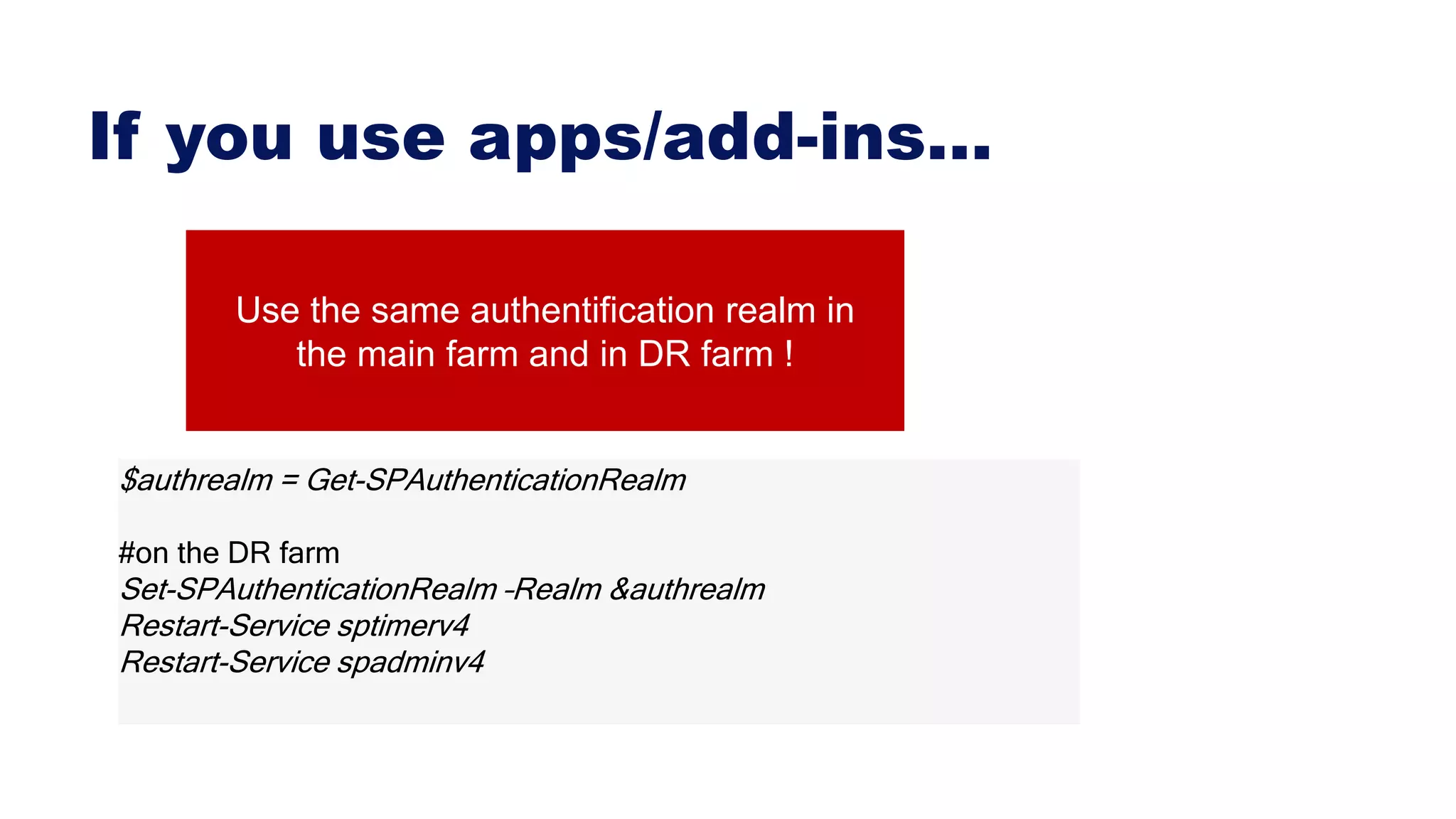 If you use apps/add-ins…
$authrealm = Get-SPAuthenticationRealm
#on the DR farm
Set-SPAuthenticationRealm –Realm &authrealm
Restart-Service sptimerv4
Restart-Service spadminv4
Use the same authentification realm in
the main farm and in DR farm !
 