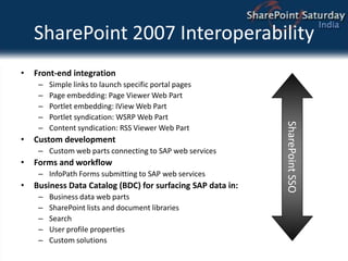 SharePoint 2007 InteroperabilityFront-end integrationSimple links to launch specific portal pagesPage embedding: Page Viewer Web PartPortlet embedding: IView Web PartPortlet syndication: WSRP Web PartContent syndication: RSS Viewer Web PartCustom developmentCustom web parts connecting to SAP web servicesForms and workflowInfoPath Forms submitting to SAP web servicesBusiness Data Catalog (BDC) for surfacing SAP data in:Business data web partsSharePoint lists and document librariesSearchUser profile propertiesCustom solutionsSharePoint SSO