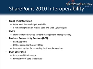 SharePoint 2010 InteroperabilityFront-end integrationIView Web Part no longer availableIFrame integration of IViews, BSPs and Web Dynpro appsCMISStandard for enterprise content management interoperabilityBusiness Connectivity Services (BCS)Read and writeOffline scenarios through OfficeImproved toolset for modelling business data entitiesDuet EnterpriseInteroperability-in-a-boxFoundation of core capabilities