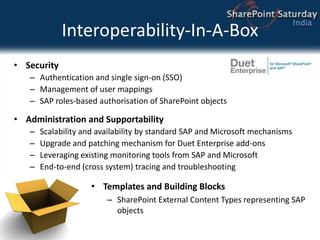 Interoperability-In-A-BoxSecurityAuthentication and single sign-on (SSO)Management of user mappingsSAP roles-based authorisation of SharePoint objectsAdministration and SupportabilityScalability and availability by standard SAP and Microsoft mechanismsUpgrade and patching mechanism for Duet Enterprise add-onsLeveraging existing monitoring tools from SAP and MicrosoftEnd-to-end (cross system) tracing and troubleshootingTemplates and Building BlocksSharePoint External Content Types representing SAP objects