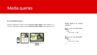 Media queries
In-Line Media Query:
<link rel="stylesheet" media="screen and (min-width: 768px)" href=“tablet.css" />
<link rel="stylesheet" media="screen and (max-width: 599px)" href=“phone.css"/>
Media Query in style
sheets:
 