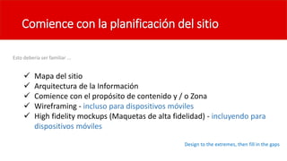 Comience con la planificación del sitio
Esto debería ser familiar ...
 Mapa del sitio
 Arquitectura de la Información
 Comience con el propósito de contenido y / o Zona
 Wireframing - incluso para dispositivos móviles
 High fidelity mockups (Maquetas de alta fidelidad) - incluyendo para
dispositivos móviles
Design to the extremes, then fill in the gaps
 