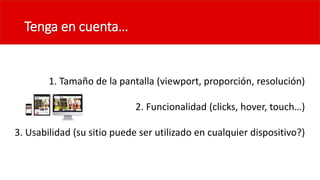 Tenga en cuenta…
1. Tamaño de la pantalla (viewport, proporción, resolución)
2. Funcionalidad (clicks, hover, touch…)
3. Usabilidad (su sitio puede ser utilizado en cualquier dispositivo?)
 