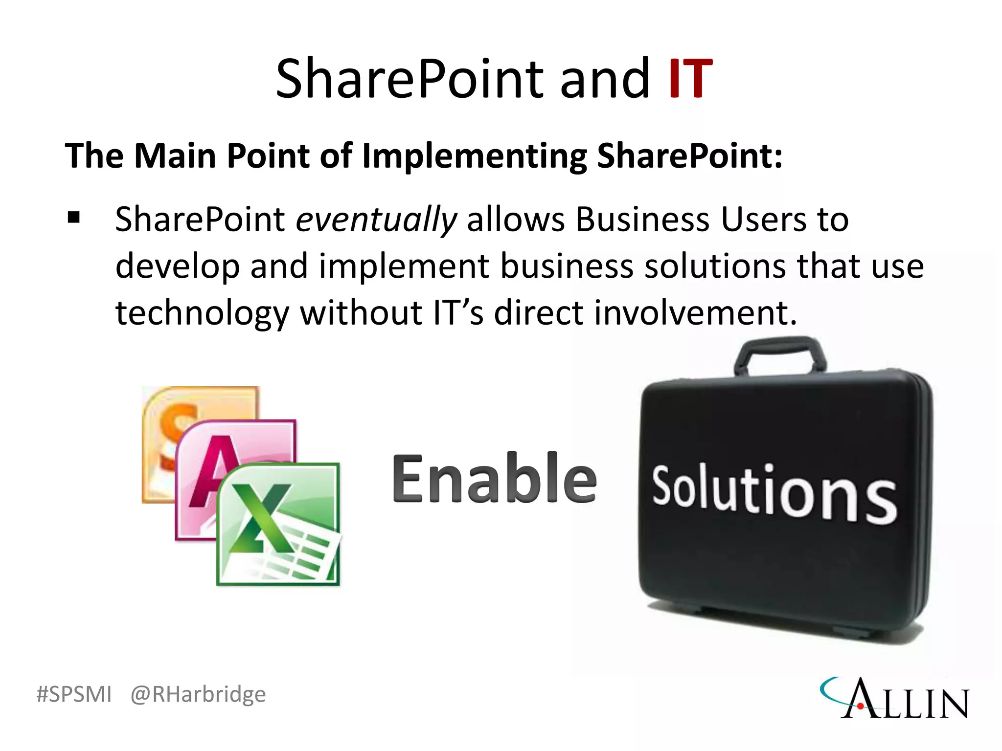 #SPSMI @RHarbridge
The Main Point of Implementing SharePoint:
 SharePoint eventually allows Business Users to
develop and implement business solutions that use
technology without IT’s direct involvement.
SharePoint and IT
 