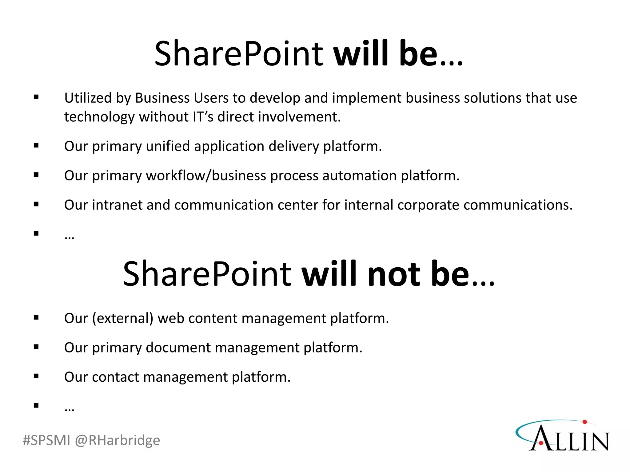 #SPSMI @RHarbridge
 Utilized by Business Users to develop and implement business solutions that use
technology without IT’s direct involvement.
 Our primary unified application delivery platform.
 Our primary workflow/business process automation platform.
 Our intranet and communication center for internal corporate communications.
 …
SharePoint will be…
 Our (external) web content management platform.
 Our primary document management platform.
 Our contact management platform.
 …
SharePoint will not be…
 