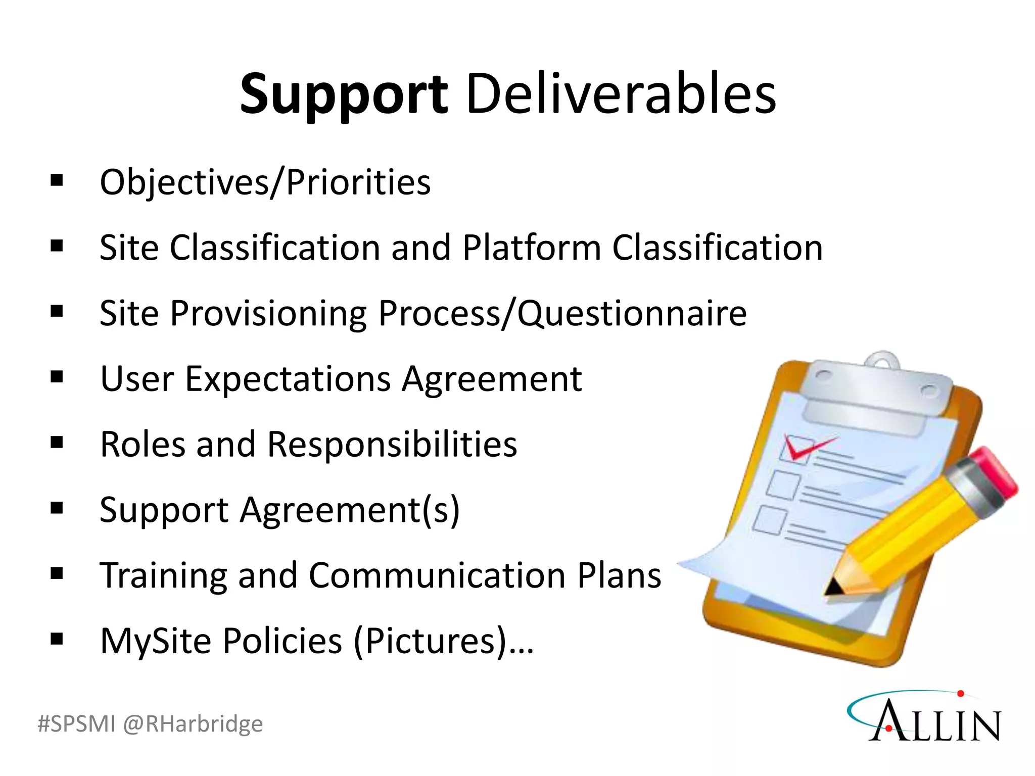 #SPSMI @RHarbridge
 Objectives/Priorities
 Site Classification and Platform Classification
 Site Provisioning Process/Questionnaire
 User Expectations Agreement
 Roles and Responsibilities
 Support Agreement(s)
 Training and Communication Plans
 MySite Policies (Pictures)…
Support Deliverables
 