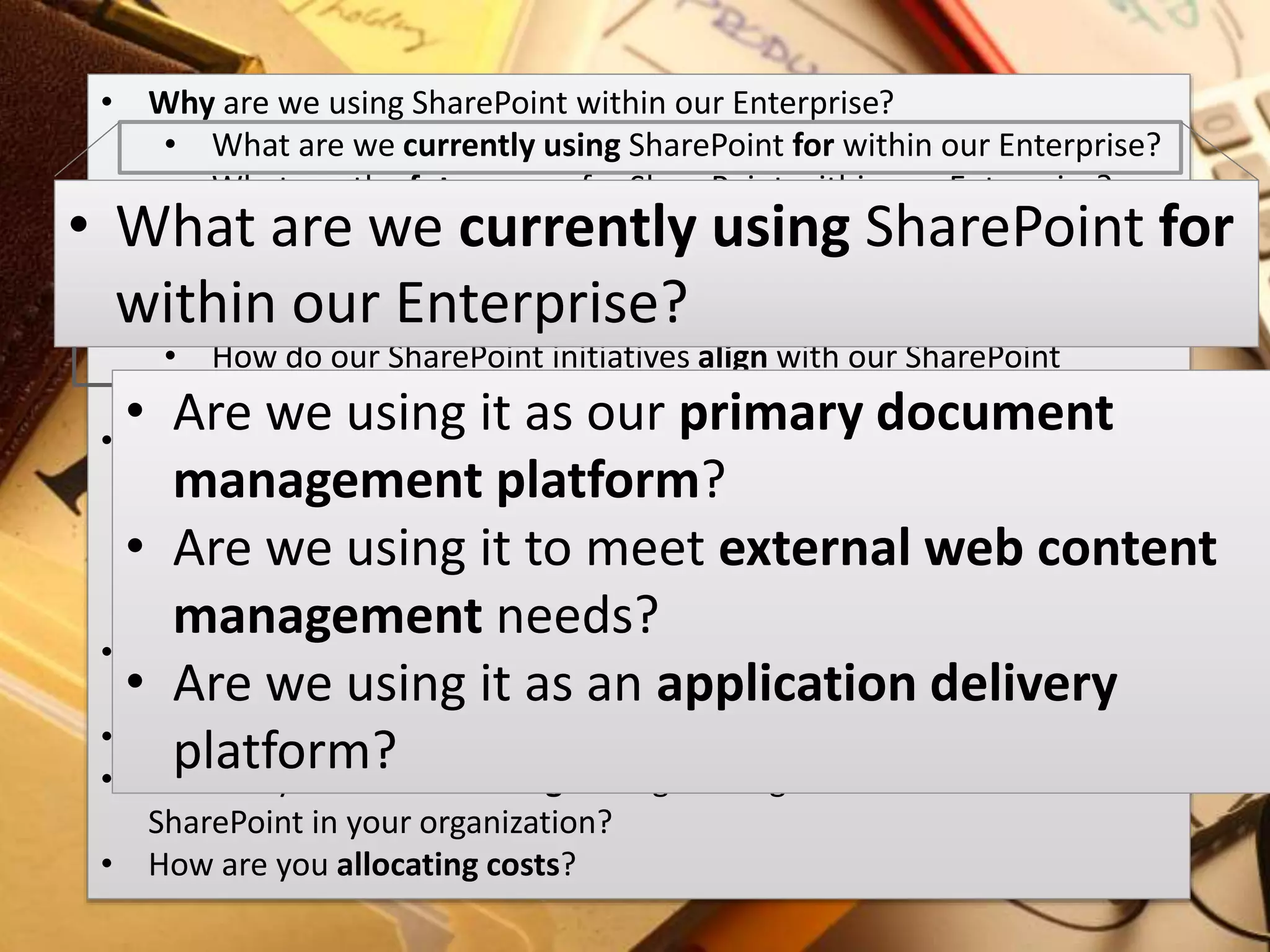 #SPSMI @RHarbridge
Business Strategy
It is important to understand the vision,
direction, objectives, and priorities of any
SharePoint implementation or solution.
• Why are we using SharePoint within our Enterprise?
• What are we currently using SharePoint for within our Enterprise?
• What are the future uses for SharePoint within our Enterprise?
• How is SharePoint helping us achieve our business goals?
• What are our SharePoint objectives and their priority?
• What are our SharePoint initiatives and their priority?
• How do our SharePoint initiatives align with our SharePoint
objectives?
• What are ways we can reduce inefficiencies and duplication?
• What groups are doing similar initiatives and how can we help?
• What are the related systems, applications and services we have
within our enterprise?
• How is the business prioritizing SharePoint initiatives?
• Who are the people or key areas of the business involved in setting the
strategic direction for our SharePoint implementation?
• What areas of the business offer the most opportunity for growth?
• How are you communicating strategic changes or initiatives related to
SharePoint in your organization?
• How are you allocating costs?
• What are we currently using SharePoint for
within our Enterprise?
• Are we using it as our primary document
management platform?
• Are we using it to meet external web content
management needs?
• Are we using it as an application delivery
platform?
 