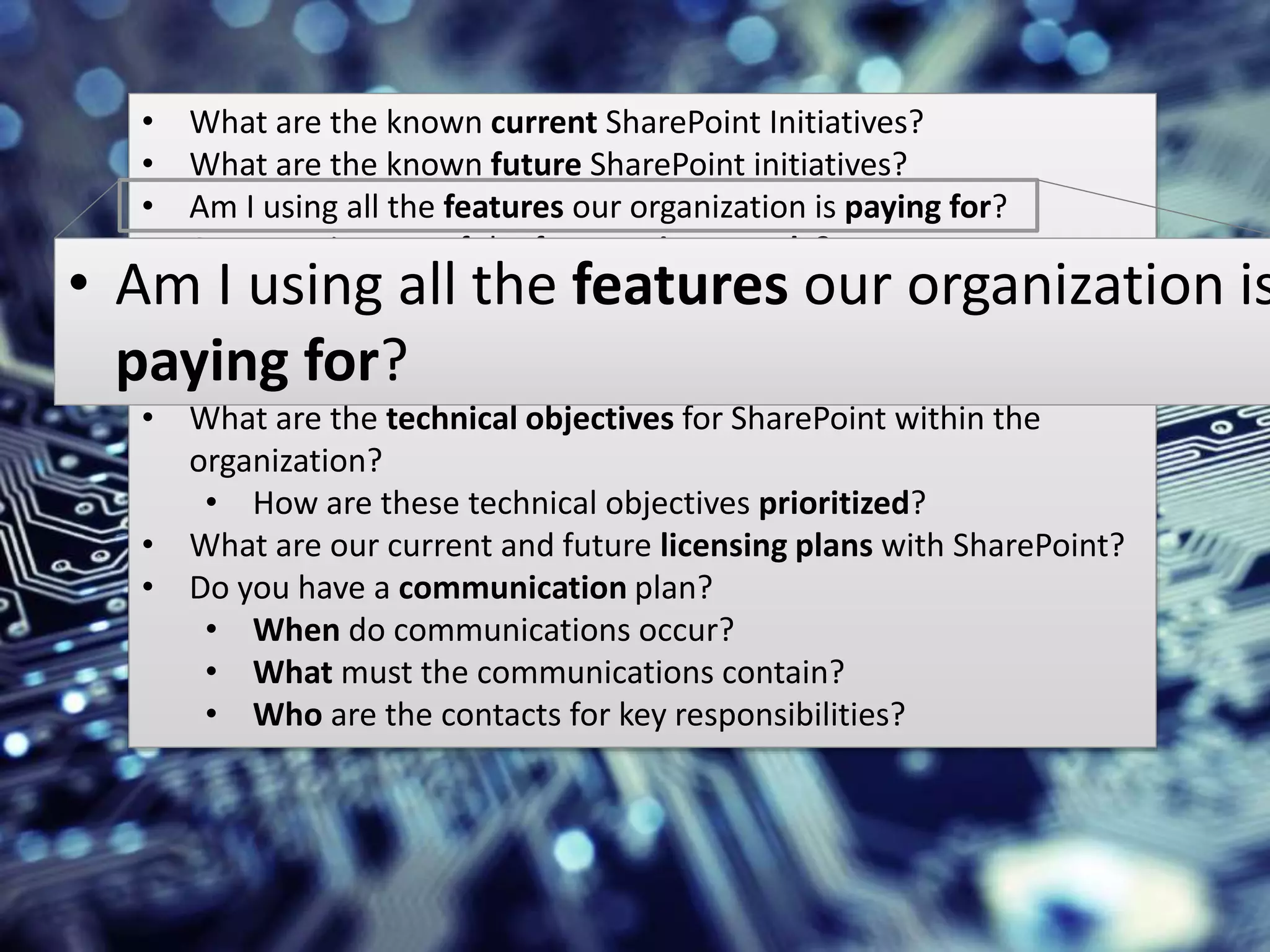 #SPSMI @RHarbridge
Technical Strategy• What are the known current SharePoint Initiatives?
• What are the known future SharePoint initiatives?
• Am I using all the features our organization is paying for?
• Are we using any of the features incorrectly?
• What are the related business applications and services?
• Do any contain duplicate features/functionality?
• Are any being retired/eliminated in the future?
• What are the technical objectives for SharePoint within the
organization?
• How are these technical objectives prioritized?
• What are our current and future licensing plans with SharePoint?
• Do you have a communication plan?
• When do communications occur?
• What must the communications contain?
• Who are the contacts for key responsibilities?
• Am I using all the features our organization is
paying for?
 