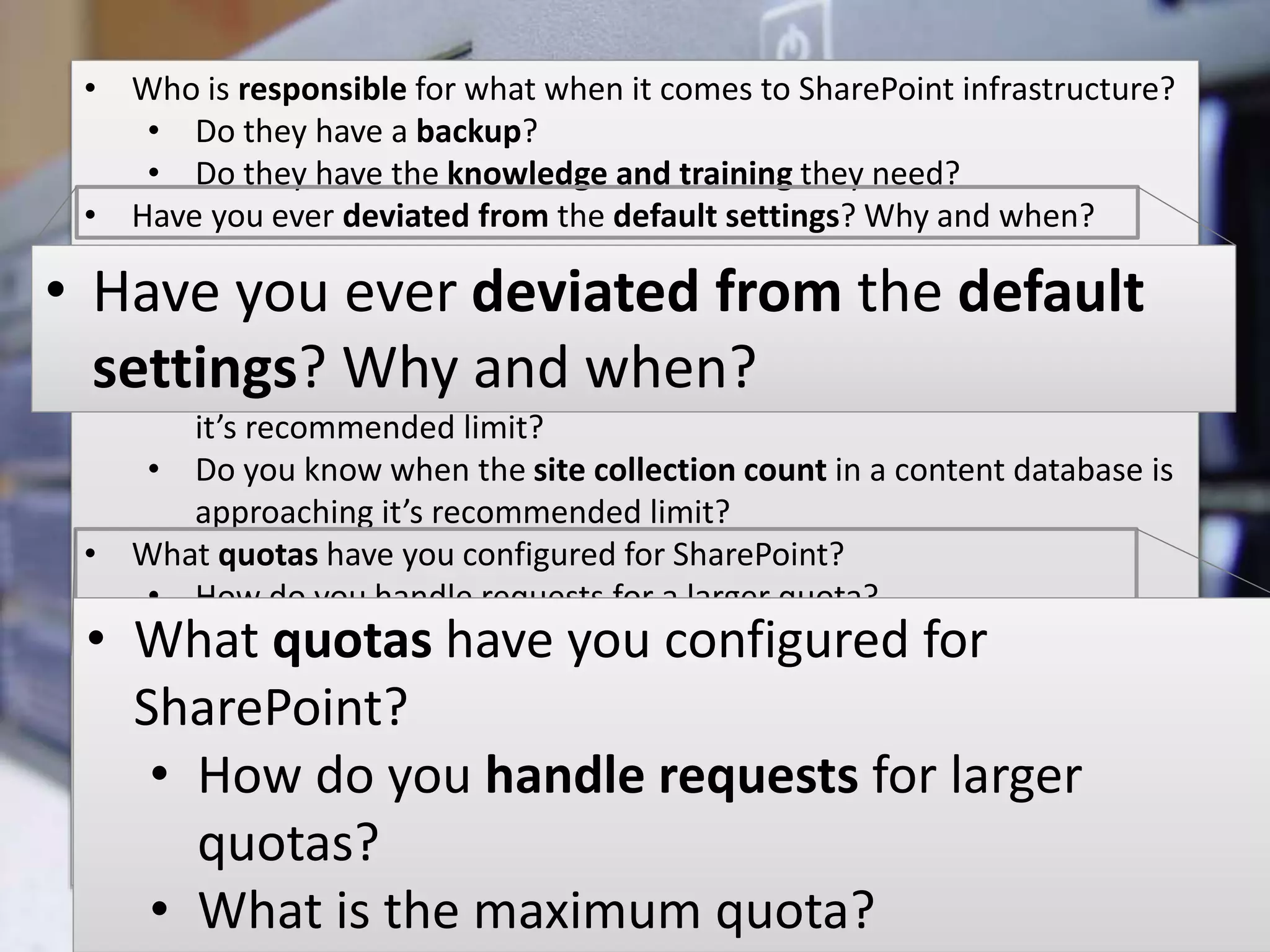 #SPSMI @RHarbridge
Infrastructure Strategy
• Who is responsible for what when it comes to SharePoint infrastructure?
• Do they have a backup?
• Do they have the knowledge and training they need?
• Have you ever deviated from the default settings? Why and when?
• How are you monitoring SharePoint?
• Do you know when a content DB’s size is approaching it’s
recommended limit?
• Do you know when the site count of a site collection is approaching
it’s recommended limit?
• Do you know when the site collection count in a content database is
approaching it’s recommended limit?
• What quotas have you configured for SharePoint?
• How do you handle requests for a larger quota?
• What is the maximum quota?
• Do you have errors in your event logs?
• Do you have errors in your SharePoint logs?
• Have you changed the default settings for storing logs?
• Do you have errors in your SQL logs?
• How much space to grow do each of your logs have?
• Have you ever deviated from the default
settings? Why and when?
• What quotas have you configured for
SharePoint?
• How do you handle requests for larger
quotas?
• What is the maximum quota?
 