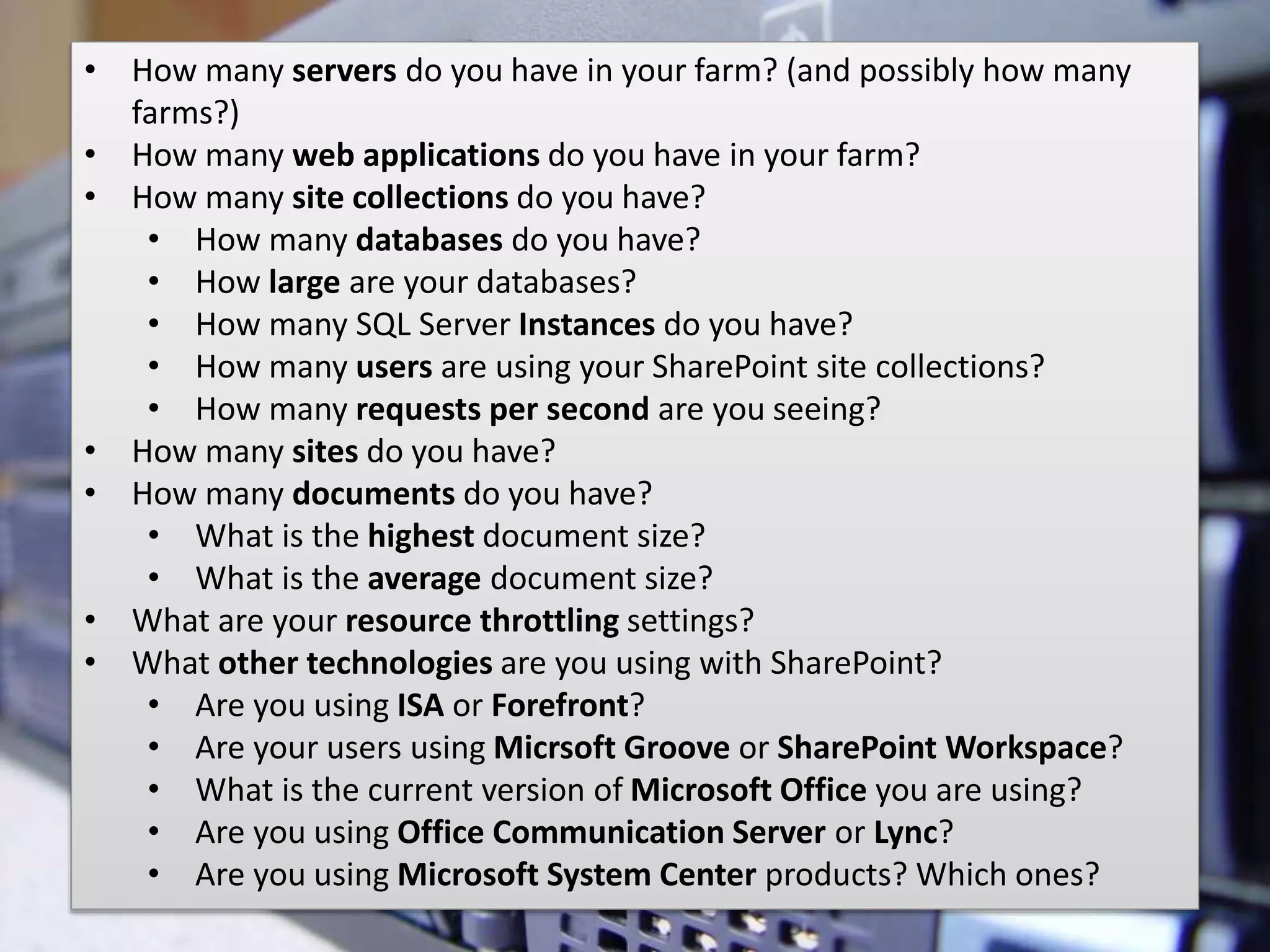 #SPSMI @RHarbridge
• How many servers do you have in your farm? (and possibly how many
farms?)
• How many web applications do you have in your farm?
• How many site collections do you have?
• How many databases do you have?
• How large are your databases?
• How many SQL Server Instances do you have?
• How many users are using your SharePoint site collections?
• How many requests per second are you seeing?
• How many sites do you have?
• How many documents do you have?
• What is the highest document size?
• What is the average document size?
• What are your resource throttling settings?
• What other technologies are you using with SharePoint?
• Are you using ISA or Forefront?
• Are your users using Micrsoft Groove or SharePoint Workspace?
• What is the current version of Microsoft Office you are using?
• Are you using Office Communication Server or Lync?
• Are you using Microsoft System Center products? Which ones?
 