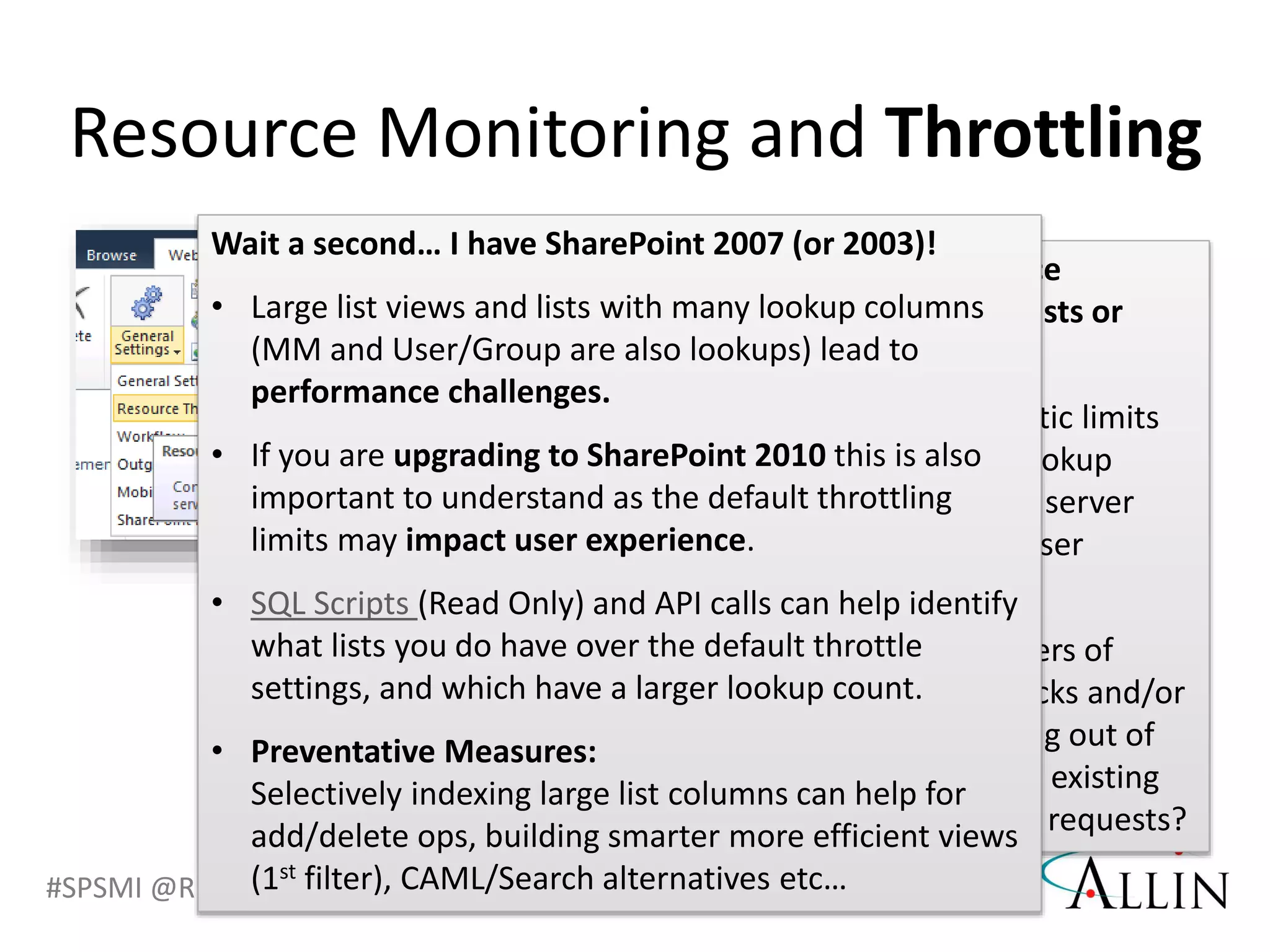 #SPSMI @RHarbridge
Are there performance
problems with large lists or
queries?
• What are the realistic limits
for list views and lookup
columns to protect server
performance and user
experience?
• What are the dangers of
DDoS and DoS attacks and/or
your servers running out of
resources based on existing
jobs and PUT/POST requests?
Resource Monitoring and Throttling
Wait a second… I have SharePoint 2007 (or 2003)!
• Large list views and lists with many lookup columns
(MM and User/Group are also lookups) lead to
performance challenges.
• If you are upgrading to SharePoint 2010 this is also
important to understand as the default throttling
limits may impact user experience.
• SQL Scripts (Read Only) and API calls can help identify
what lists you do have over the default throttle
settings, and which have a larger lookup count.
• Preventative Measures:
Selectively indexing large list columns can help for
add/delete ops, building smarter more efficient views
(1st filter), CAML/Search alternatives etc…
 