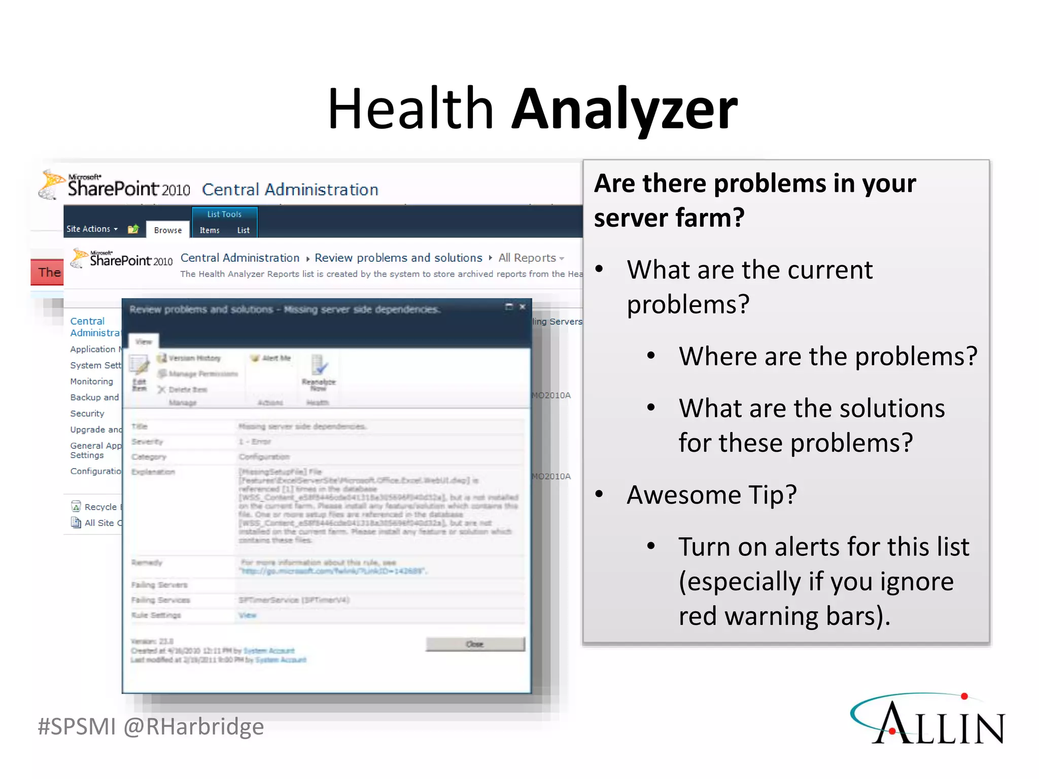 #SPSMI @RHarbridge
Health Analyzer
Are there problems in your
server farm?
• What are the current
problems?
• Where are the problems?
• What are the solutions
for these problems?
• Awesome Tip?
• Turn on alerts for this list
(especially if you ignore
red warning bars).
 