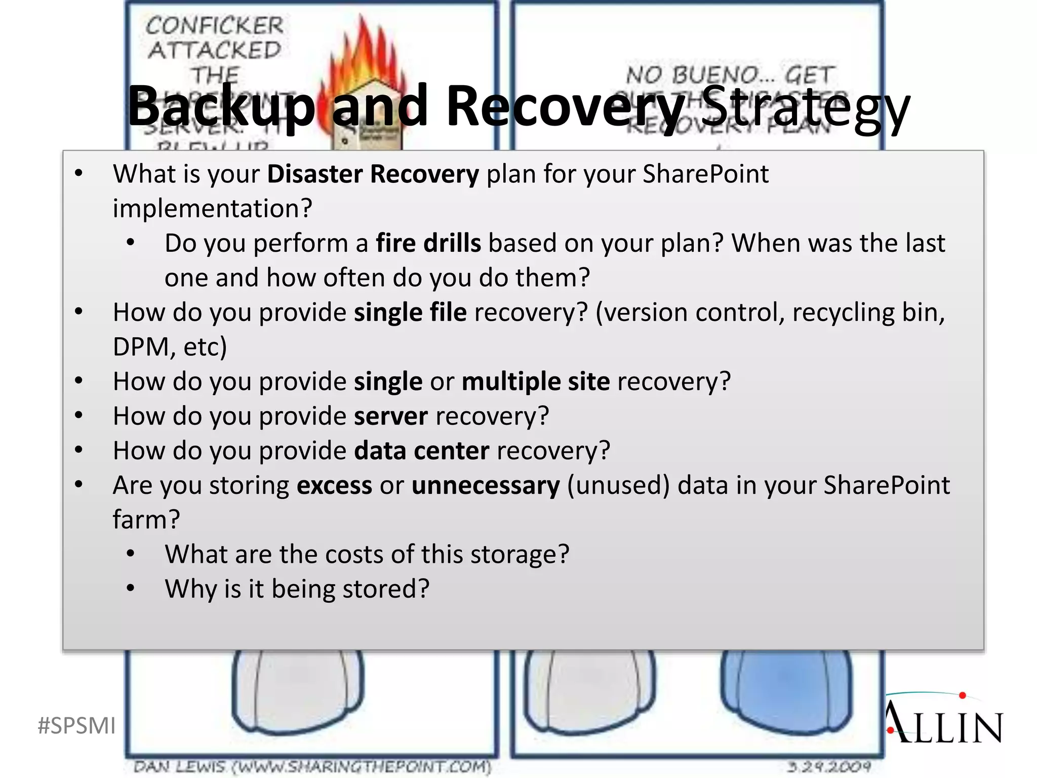 #SPSMI @RHarbridge
• What is your Disaster Recovery plan for your SharePoint
implementation?
• Do you perform a fire drills based on your plan? When was the last
one and how often do you do them?
• How do you provide single file recovery? (version control, recycling bin,
DPM, etc)
• How do you provide single or multiple site recovery?
• How do you provide server recovery?
• How do you provide data center recovery?
• Are you storing excess or unnecessary (unused) data in your SharePoint
farm?
• What are the costs of this storage?
• Why is it being stored?
Backup and Recovery Strategy
 