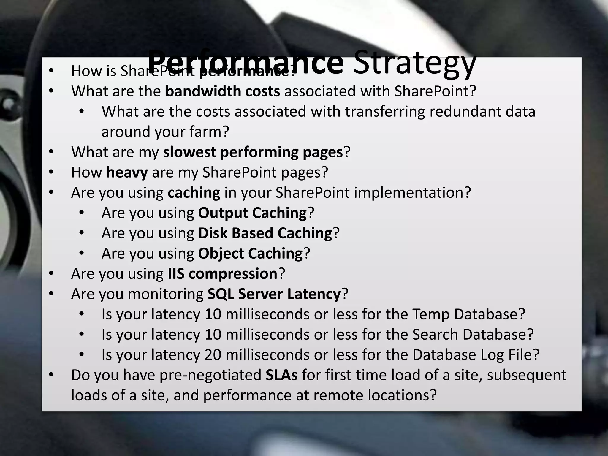 #SPSMI @RHarbridge
• How is SharePoint performance?
• What are the bandwidth costs associated with SharePoint?
• What are the costs associated with transferring redundant data
around your farm?
• What are my slowest performing pages?
• How heavy are my SharePoint pages?
• Are you using caching in your SharePoint implementation?
• Are you using Output Caching?
• Are you using Disk Based Caching?
• Are you using Object Caching?
• Are you using IIS compression?
• Are you monitoring SQL Server Latency?
• Is your latency 10 milliseconds or less for the Temp Database?
• Is your latency 10 milliseconds or less for the Search Database?
• Is your latency 20 milliseconds or less for the Database Log File?
• Do you have pre-negotiated SLAs for first time load of a site, subsequent
loads of a site, and performance at remote locations?
Performance Strategy
 