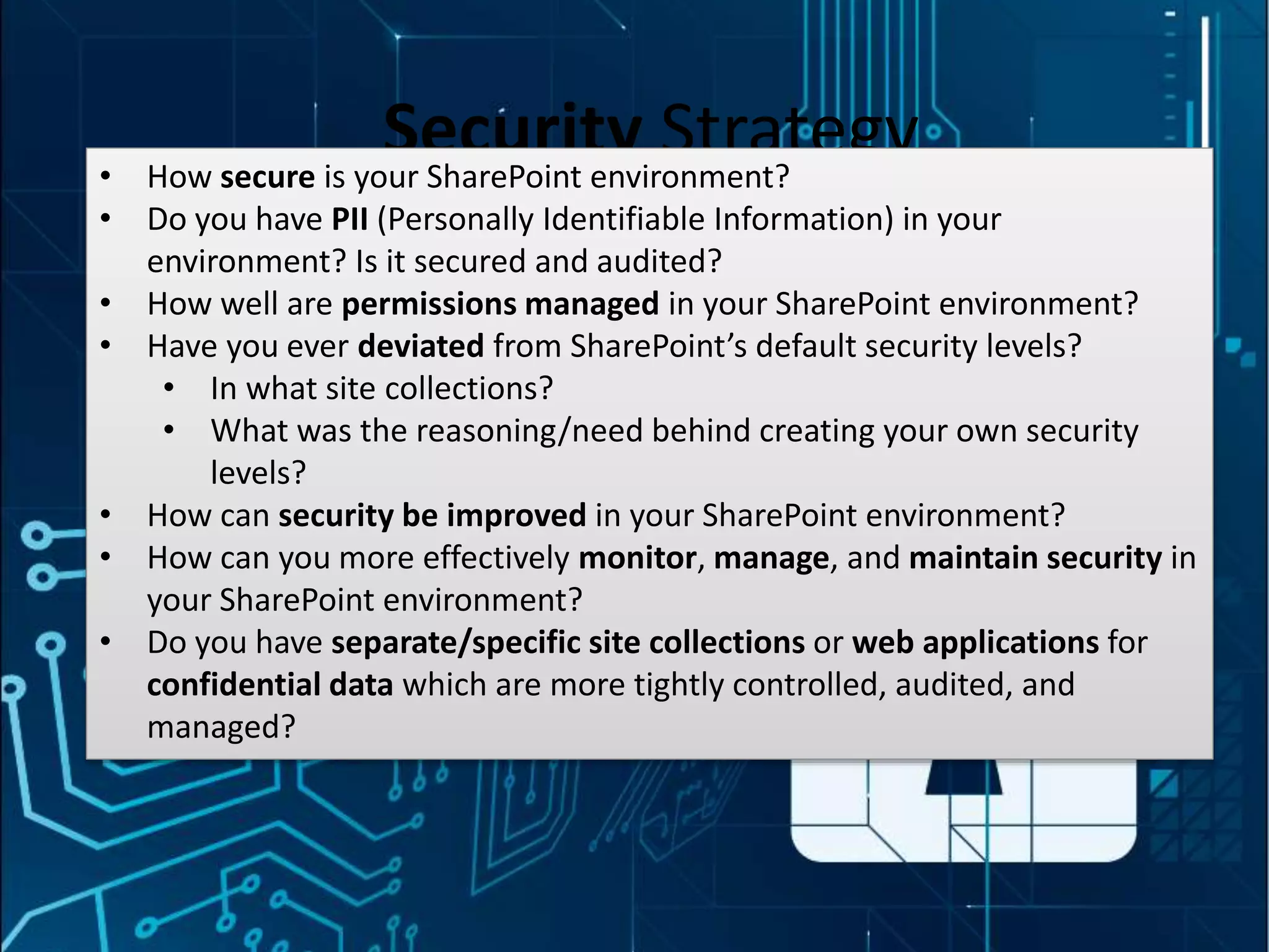 #SPSMI @RHarbridge
Security Strategy• How secure is your SharePoint environment?
• Do you have PII (Personally Identifiable Information) in your
environment? Is it secured and audited?
• How well are permissions managed in your SharePoint environment?
• Have you ever deviated from SharePoint’s default security levels?
• In what site collections?
• What was the reasoning/need behind creating your own security
levels?
• How can security be improved in your SharePoint environment?
• How can you more effectively monitor, manage, and maintain security in
your SharePoint environment?
• Do you have separate/specific site collections or web applications for
confidential data which are more tightly controlled, audited, and
managed?
 