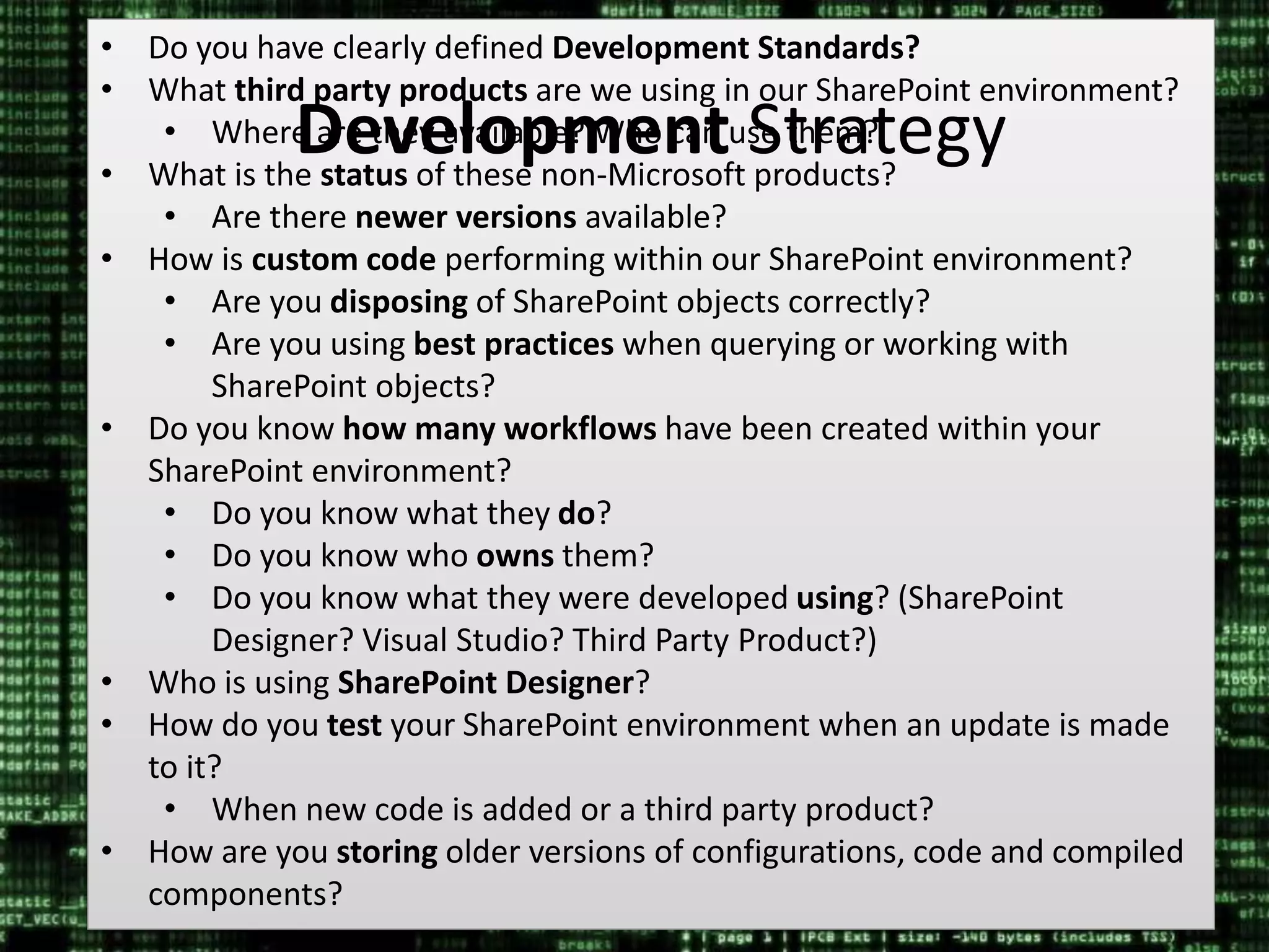 #SPSMI @RHarbridge
• Do you have clearly defined Development Standards?
• What third party products are we using in our SharePoint environment?
• Where are they available? Who can use them?
• What is the status of these non-Microsoft products?
• Are there newer versions available?
• How is custom code performing within our SharePoint environment?
• Are you disposing of SharePoint objects correctly?
• Are you using best practices when querying or working with
SharePoint objects?
• Do you know how many workflows have been created within your
SharePoint environment?
• Do you know what they do?
• Do you know who owns them?
• Do you know what they were developed using? (SharePoint
Designer? Visual Studio? Third Party Product?)
• Who is using SharePoint Designer?
• How do you test your SharePoint environment when an update is made
to it?
• When new code is added or a third party product?
• How are you storing older versions of configurations, code and compiled
components?
Development Strategy
 