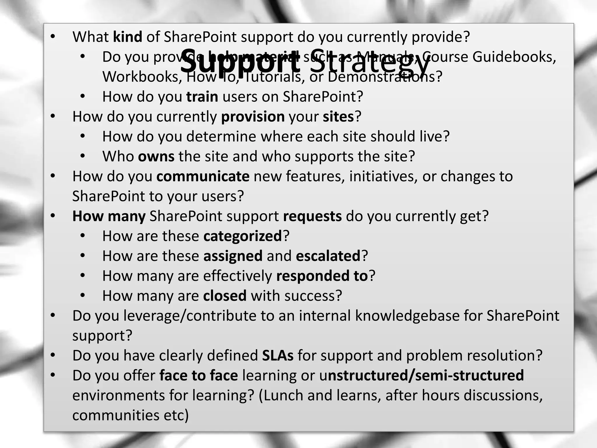 #SPSMI @RHarbridge
• What kind of SharePoint support do you currently provide?
• Do you provide help material such as Manuals, Course Guidebooks,
Workbooks, How To, Tutorials, or Demonstrations?
• How do you train users on SharePoint?
• How do you currently provision your sites?
• How do you determine where each site should live?
• Who owns the site and who supports the site?
• How do you communicate new features, initiatives, or changes to
SharePoint to your users?
• How many SharePoint support requests do you currently get?
• How are these categorized?
• How are these assigned and escalated?
• How many are effectively responded to?
• How many are closed with success?
• Do you leverage/contribute to an internal knowledgebase for SharePoint
support?
• Do you have clearly defined SLAs for support and problem resolution?
• Do you offer face to face learning or unstructured/semi-structured
environments for learning? (Lunch and learns, after hours discussions,
communities etc)
Support Strategy
 
