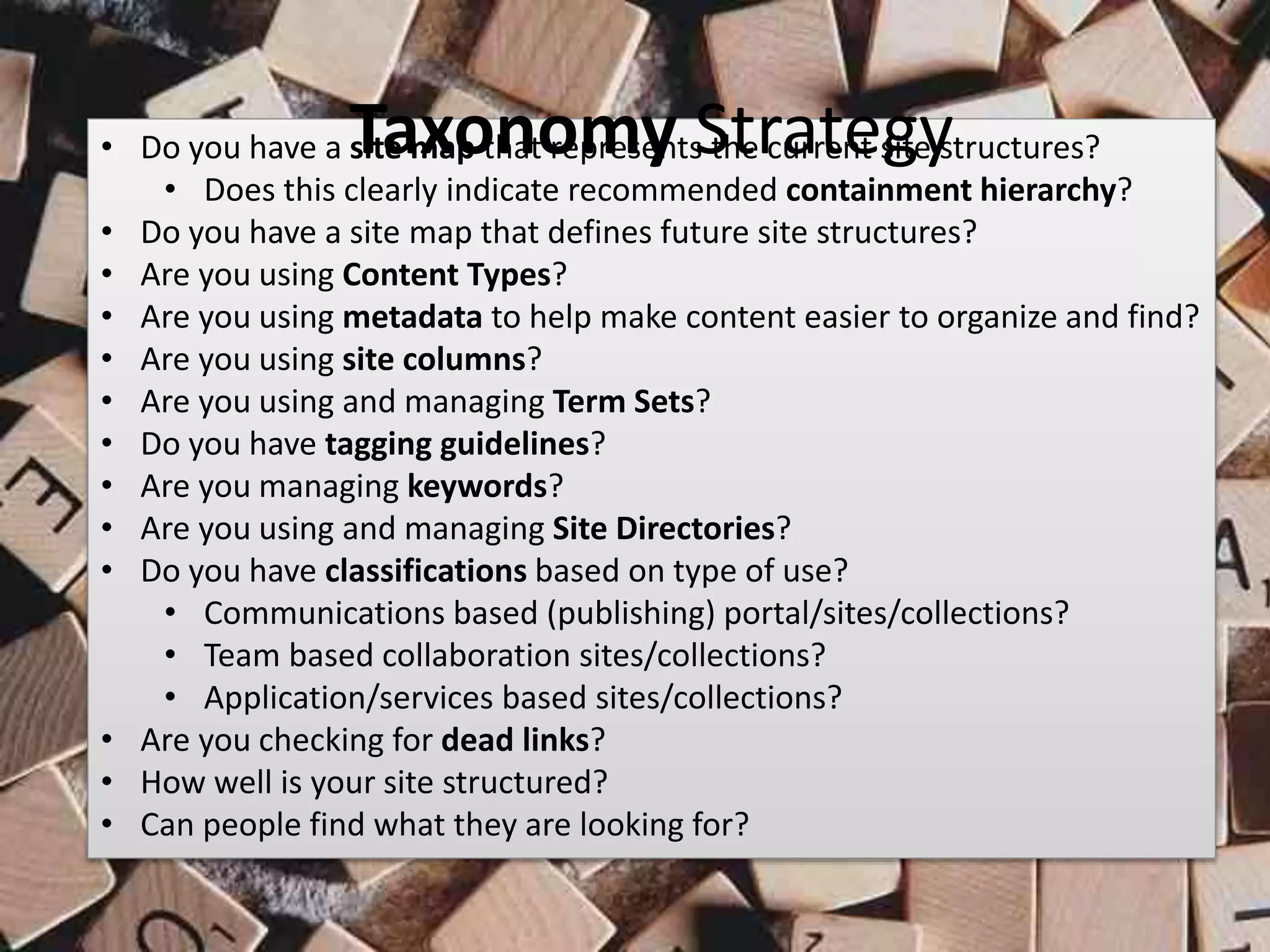 #SPSMI @RHarbridge
• Do you have a site map that represents the current site structures?
• Does this clearly indicate recommended containment hierarchy?
• Do you have a site map that defines future site structures?
• Are you using Content Types?
• Are you using metadata to help make content easier to organize and find?
• Are you using site columns?
• Are you using and managing Term Sets?
• Do you have tagging guidelines?
• Are you managing keywords?
• Are you using and managing Site Directories?
• Do you have classifications based on type of use?
• Communications based (publishing) portal/sites/collections?
• Team based collaboration sites/collections?
• Application/services based sites/collections?
• Are you checking for dead links?
• How well is your site structured?
• Can people find what they are looking for?
Taxonomy Strategy
 