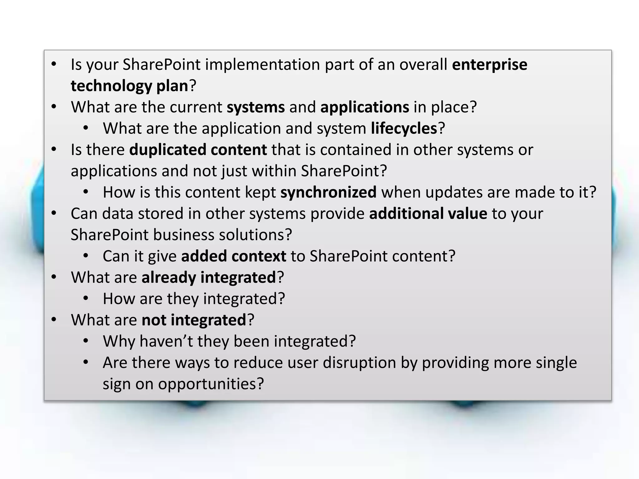 #SPSMI @RHarbridge
Integration Strategy• Is your SharePoint implementation part of an overall enterprise
technology plan?
• What are the current systems and applications in place?
• What are the application and system lifecycles?
• Is there duplicated content that is contained in other systems or
applications and not just within SharePoint?
• How is this content kept synchronized when updates are made to it?
• Can data stored in other systems provide additional value to your
SharePoint business solutions?
• Can it give added context to SharePoint content?
• What are already integrated?
• How are they integrated?
• What are not integrated?
• Why haven’t they been integrated?
• Are there ways to reduce user disruption by providing more single
sign on opportunities?
 