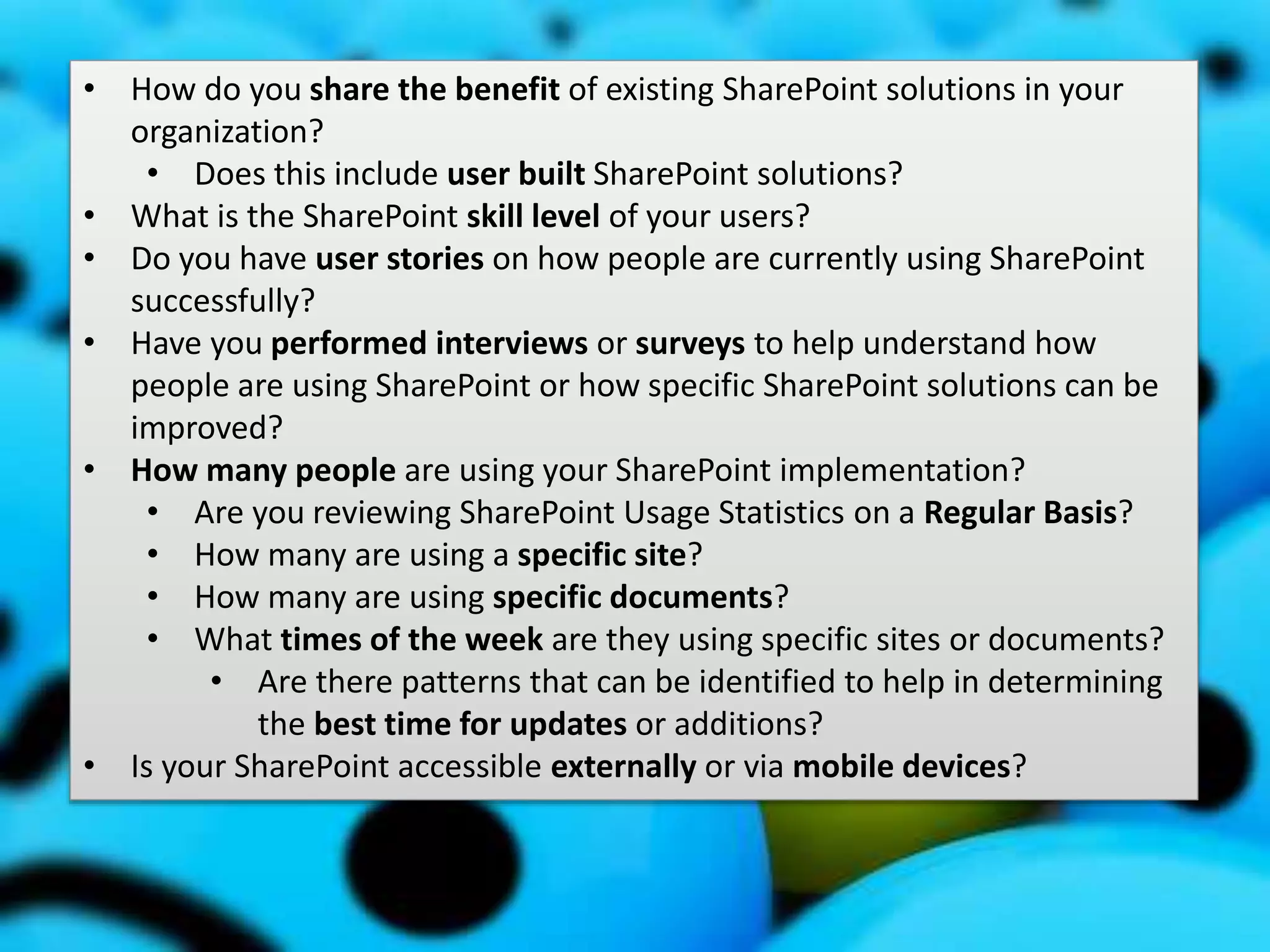 #SPSMI @RHarbridge
Usage and Adoption Strategy
• How do you share the benefit of existing SharePoint solutions in your
organization?
• Does this include user built SharePoint solutions?
• What is the SharePoint skill level of your users?
• Do you have user stories on how people are currently using SharePoint
successfully?
• Have you performed interviews or surveys to help understand how
people are using SharePoint or how specific SharePoint solutions can be
improved?
• How many people are using your SharePoint implementation?
• Are you reviewing SharePoint Usage Statistics on a Regular Basis?
• How many are using a specific site?
• How many are using specific documents?
• What times of the week are they using specific sites or documents?
• Are there patterns that can be identified to help in determining
the best time for updates or additions?
• Is your SharePoint accessible externally or via mobile devices?
 
