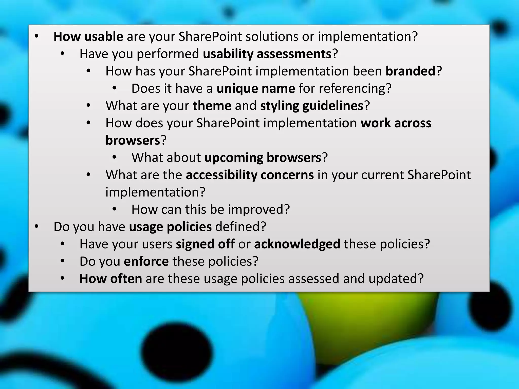 #SPSMI @RHarbridge
Usage and Adoption Strategy
• How usable are your SharePoint solutions or implementation?
• Have you performed usability assessments?
• How has your SharePoint implementation been branded?
• Does it have a unique name for referencing?
• What are your theme and styling guidelines?
• How does your SharePoint implementation work across
browsers?
• What about upcoming browsers?
• What are the accessibility concerns in your current SharePoint
implementation?
• How can this be improved?
• Do you have usage policies defined?
• Have your users signed off or acknowledged these policies?
• Do you enforce these policies?
• How often are these usage policies assessed and updated?
 