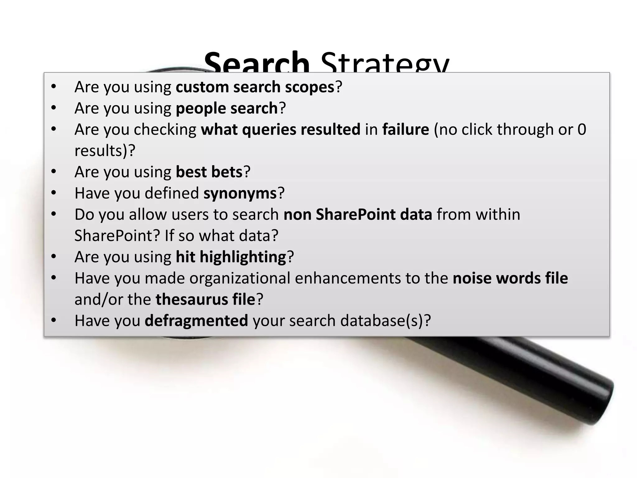#SPSMI @RHarbridge
Search Strategy• Are you using custom search scopes?
• Are you using people search?
• Are you checking what queries resulted in failure (no click through or 0
results)?
• Are you using best bets?
• Have you defined synonyms?
• Do you allow users to search non SharePoint data from within
SharePoint? If so what data?
• Are you using hit highlighting?
• Have you made organizational enhancements to the noise words file
and/or the thesaurus file?
• Have you defragmented your search database(s)?
 