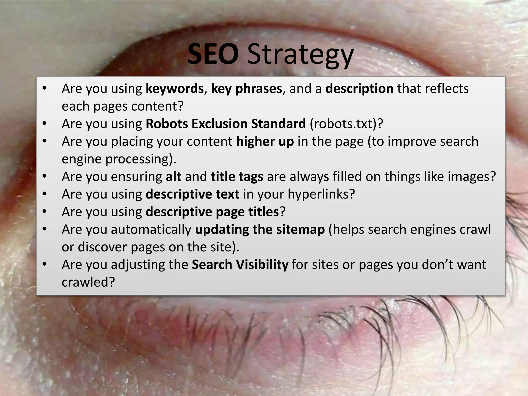 #SPSMI @RHarbridge
• Are you using keywords, key phrases, and a description that reflects
each pages content?
• Are you using Robots Exclusion Standard (robots.txt)?
• Are you placing your content higher up in the page (to improve search
engine processing).
• Are you ensuring alt and title tags are always filled on things like images?
• Are you using descriptive text in your hyperlinks?
• Are you using descriptive page titles?
• Are you automatically updating the sitemap (helps search engines crawl
or discover pages on the site).
• Are you adjusting the Search Visibility for sites or pages you don’t want
crawled?
SEO Strategy
 