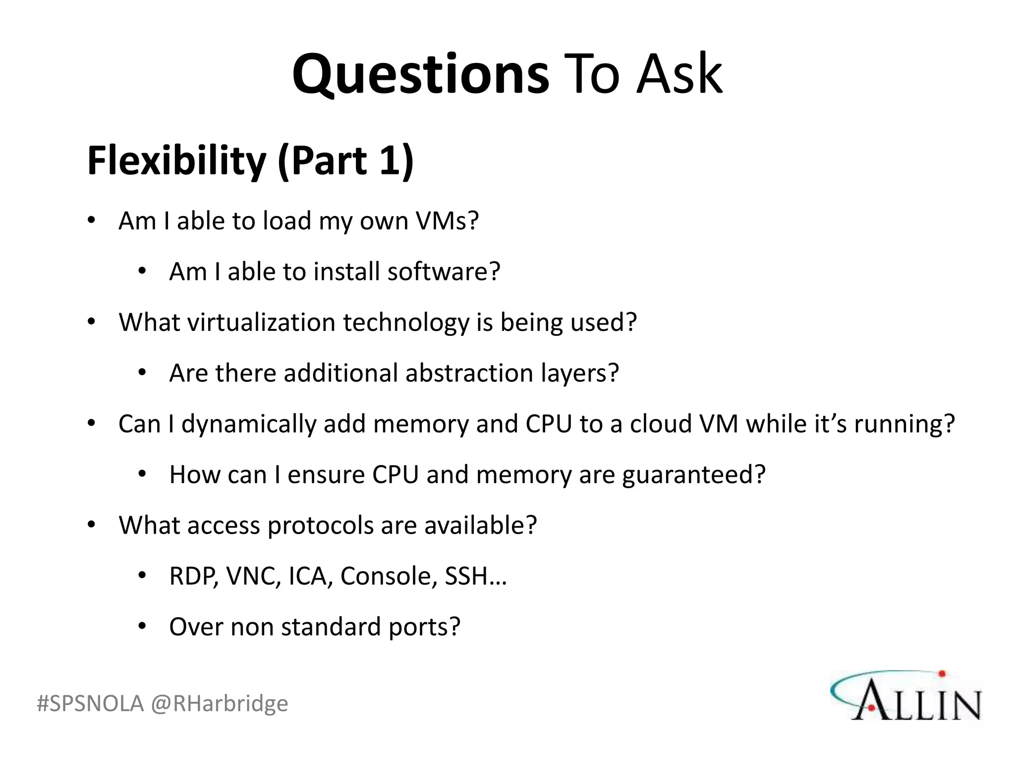 Questions To Ask
   Flexibility (Part 1)
   • Am I able to load my own VMs?
       • Am I able to install software?
   • What virtualization technology is being used?
       • Are there additional abstraction layers?
   • Can I dynamically add memory and CPU to a cloud VM while it’s running?
       • How can I ensure CPU and memory are guaranteed?
   • What access protocols are available?
       • RDP, VNC, ICA, Console, SSH…
       • Over non standard ports?

#SPSNOLA @RHarbridge
 
