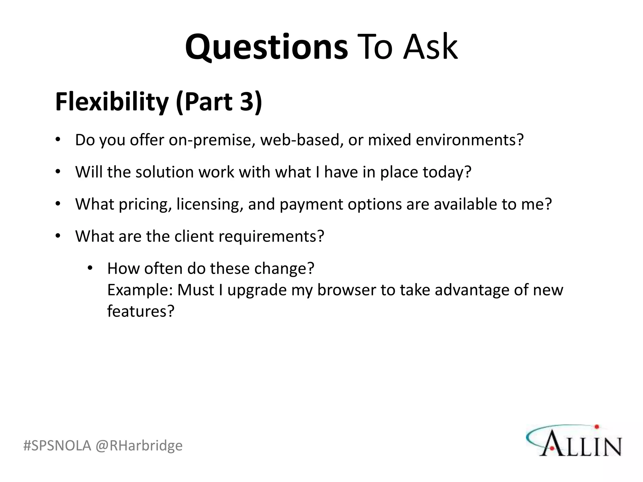 Questions To Ask
   Flexibility (Part 3)
   • Do you offer on-premise, web-based, or mixed environments?
   • Will the solution work with what I have in place today?
   • What pricing, licensing, and payment options are available to me?
   • What are the client requirements?
       • How often do these change?
         Example: Must I upgrade my browser to take advantage of new
         features?




#SPSNOLA @RHarbridge
 