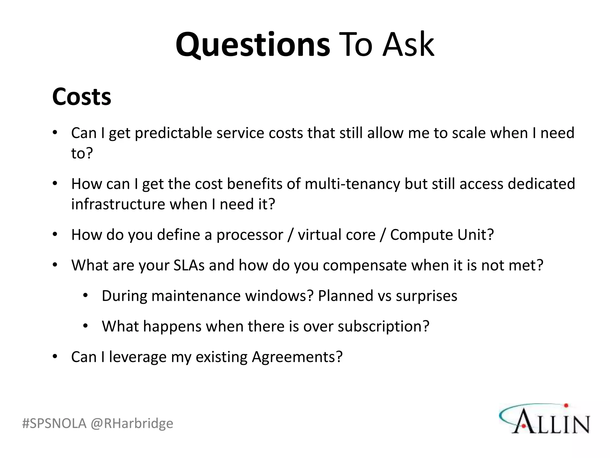 Questions To Ask
   Costs
   • Can I get predictable service costs that still allow me to scale when I need
     to?
   • How can I get the cost benefits of multi-tenancy but still access dedicated
     infrastructure when I need it?
   • How do you define a processor / virtual core / Compute Unit?
   • What are your SLAs and how do you compensate when it is not met?
       • During maintenance windows? Planned vs surprises
       • What happens when there is over subscription?
   • Can I leverage my existing Agreements?


#SPSNOLA @RHarbridge
 