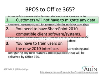 BPOS to Office 365?
  Microsoft is responsible for any changes that happen in its
 1. Customers will not have to migratedata; data.
  datacenters. Customers will not have to migrate any any
  however, customers will be responsible for making sure that
 2. client software is have SharePoint 2010
  their You need to compliant with the system
  requirements. See Office 365 system requirements
        compatible client software/systems.
  download.microsoft.com/download/A/6/4/A6479925-C7D2-
  4C4C-A21B-48BCCF8887A9/FAQ_EN_101010.docx.
 3.     You have to train users on
        the new 2010 interface.
   Customers will also be responsible for end-user training and
   configuring any new features and capabilities that will be
   delivered by Office 365.


#SPSNOLA @RHarbridge
                           http://www.microsoft.com/online/transition-center.aspx
 