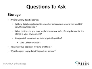 Questions To Ask
   Storage
   • Where will my data be stored?
       • Will my data be replicated to any other datacenters around the world (If
         yes, then which ones)?
       • What controls do you have in place to ensure safety for my data while it is
         stored in your environment?
       • Can you tell me where my data physically resides?
            • Data Center Location?
   • How many live copies of my data are there?
   • What happens to my data if I cancel my service?




#SPSNOLA @RHarbridge
 