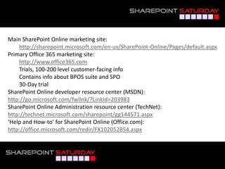 Main SharePoint Online marketing site:
    http://sharepoint.microsoft.com/en-us/SharePoint-Online/Pages/default.aspx
Primary Office 365 marketing site:
    http://www.office365.com
    Trials, 100-200 level customer-facing info
    Contains info about BPOS suite and SPO
    30-Day trial
SharePoint Online developer resource center (MSDN):
http://go.microsoft.com/fwlink/?LinkId=203983
SharePoint Online Administration resource center (TechNet):
http://technet.microsoft.com/sharepoint/gg144571.aspx
‘Help and How-to’ for SharePoint Online (Office.com):
http://office.microsoft.com/redir/FX102052854.aspx



#SPSNOLA @RHarbridge
 