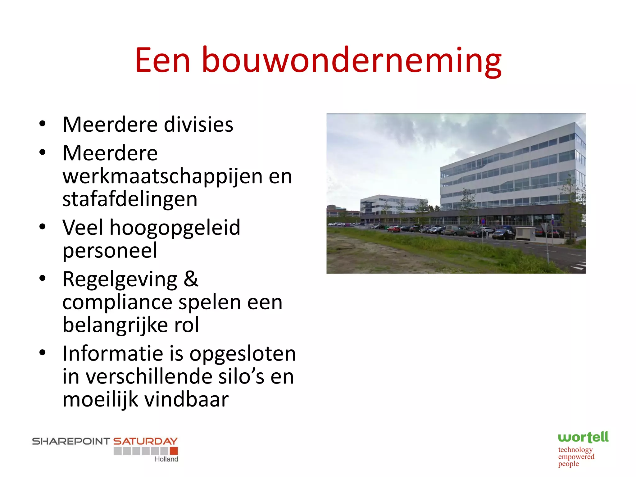 Een bouwonderneming
• Meerdere divisies
• Meerdere
  werkmaatschappijen en
  stafafdelingen
• Veel hoogopgeleid
  personeel
• Regelgeving &
  compliance spelen een
  belangrijke rol
• Informatie is opgesloten
  in verschillende silo’s en
  moeilijk vindbaar
 