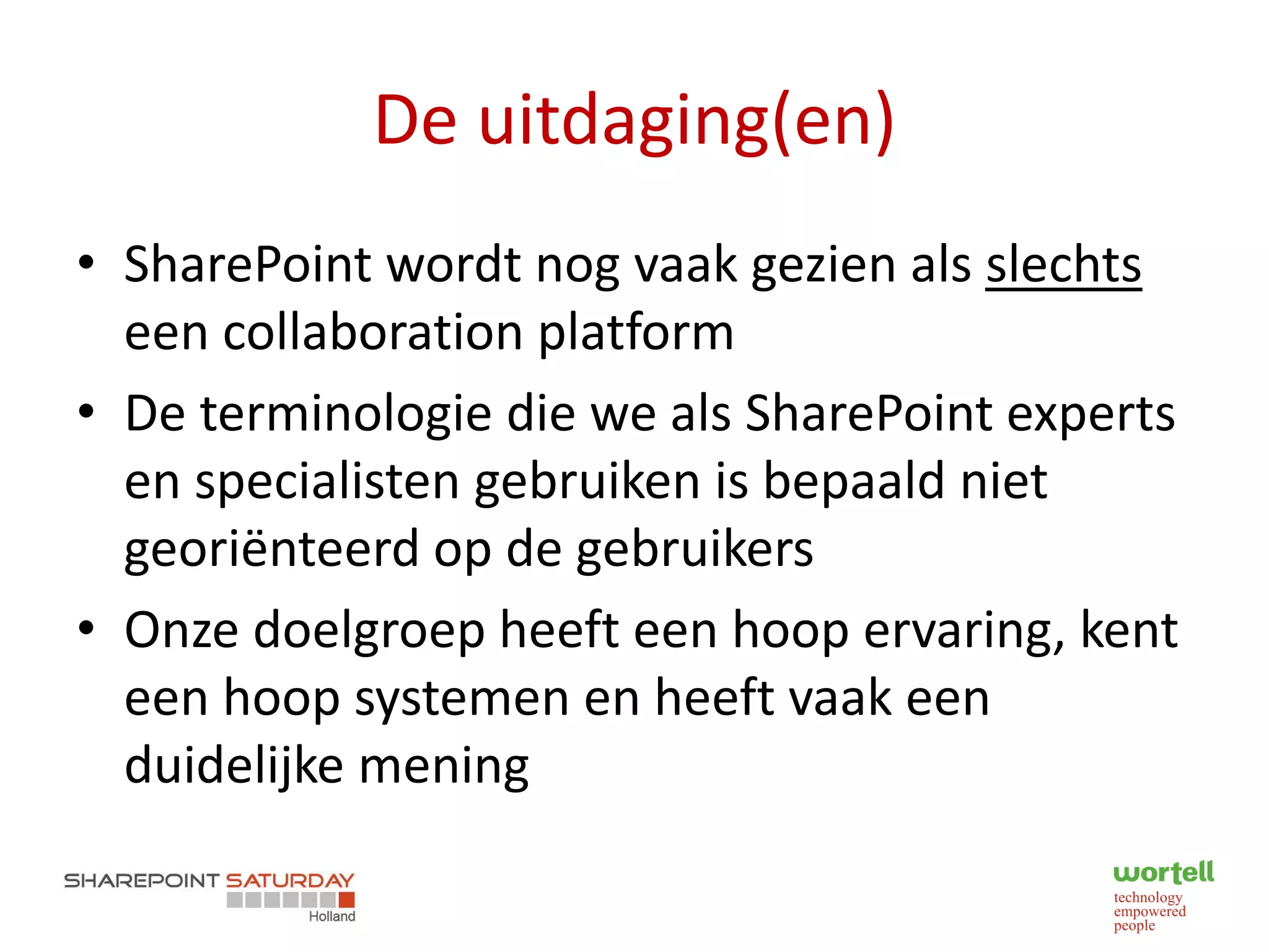 De uitdaging(en)
• SharePoint wordt nog vaak gezien als slechts
  een collaboration platform
• De terminologie die we als SharePoint experts
  en specialisten gebruiken is bepaald niet
  georiënteerd op de gebruikers
• Onze doelgroep heeft een hoop ervaring, kent
  een hoop systemen en heeft vaak een
  duidelijke mening
 