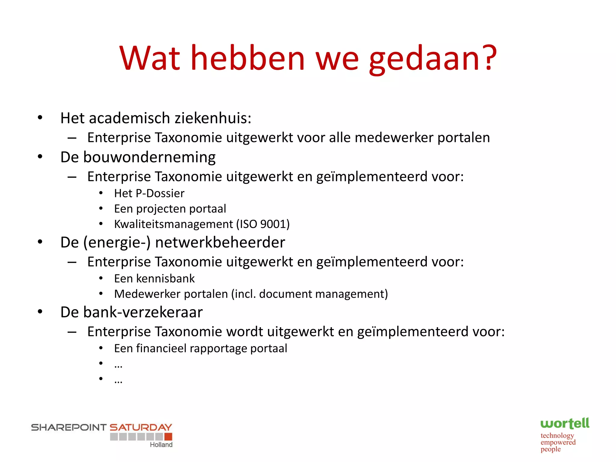 Wat hebben we gedaan?
• Het academisch ziekenhuis:
    – Enterprise Taxonomie uitgewerkt voor alle medewerker portalen
• De bouwonderneming
    – Enterprise Taxonomie uitgewerkt en geïmplementeerd voor:
        • Het P-Dossier
        • Een projecten portaal
        • Kwaliteitsmanagement (ISO 9001)
• De (energie-) netwerkbeheerder
    – Enterprise Taxonomie uitgewerkt en geïmplementeerd voor:
        • Een kennisbank
        • Medewerker portalen (incl. document management)
• De bank-verzekeraar
    – Enterprise Taxonomie wordt uitgewerkt en geïmplementeerd voor:
        • Een financieel rapportage portaal
        • …
        • …
 