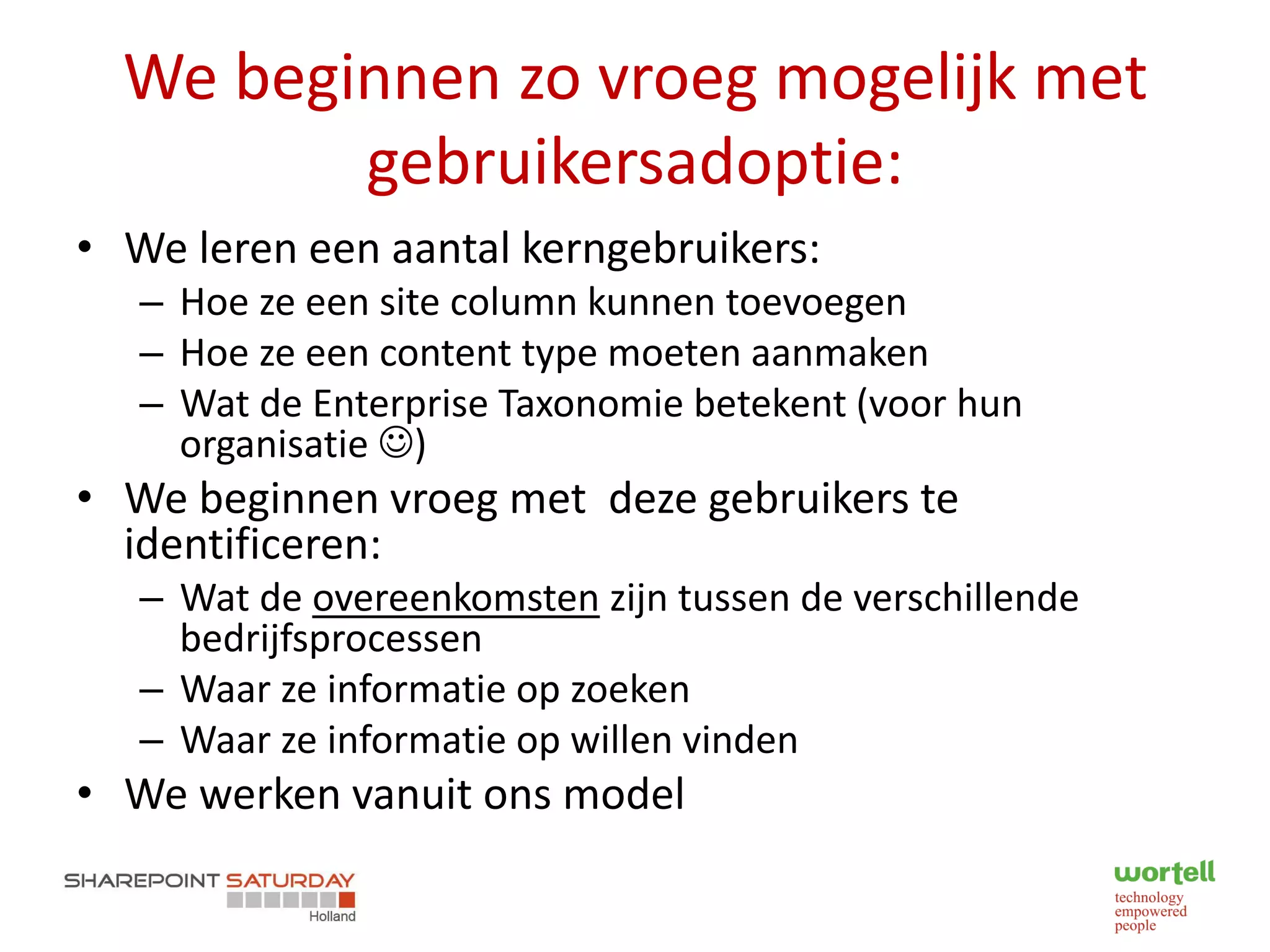We beginnen zo vroeg mogelijk met
         gebruikersadoptie:
• We leren een aantal kerngebruikers:
   – Hoe ze een site column kunnen toevoegen
   – Hoe ze een content type moeten aanmaken
   – Wat de Enterprise Taxonomie betekent (voor hun
     organisatie )
• We beginnen vroeg met deze gebruikers te
  identificeren:
   – Wat de overeenkomsten zijn tussen de verschillende
     bedrijfsprocessen
   – Waar ze informatie op zoeken
   – Waar ze informatie op willen vinden
• We werken vanuit ons model
 