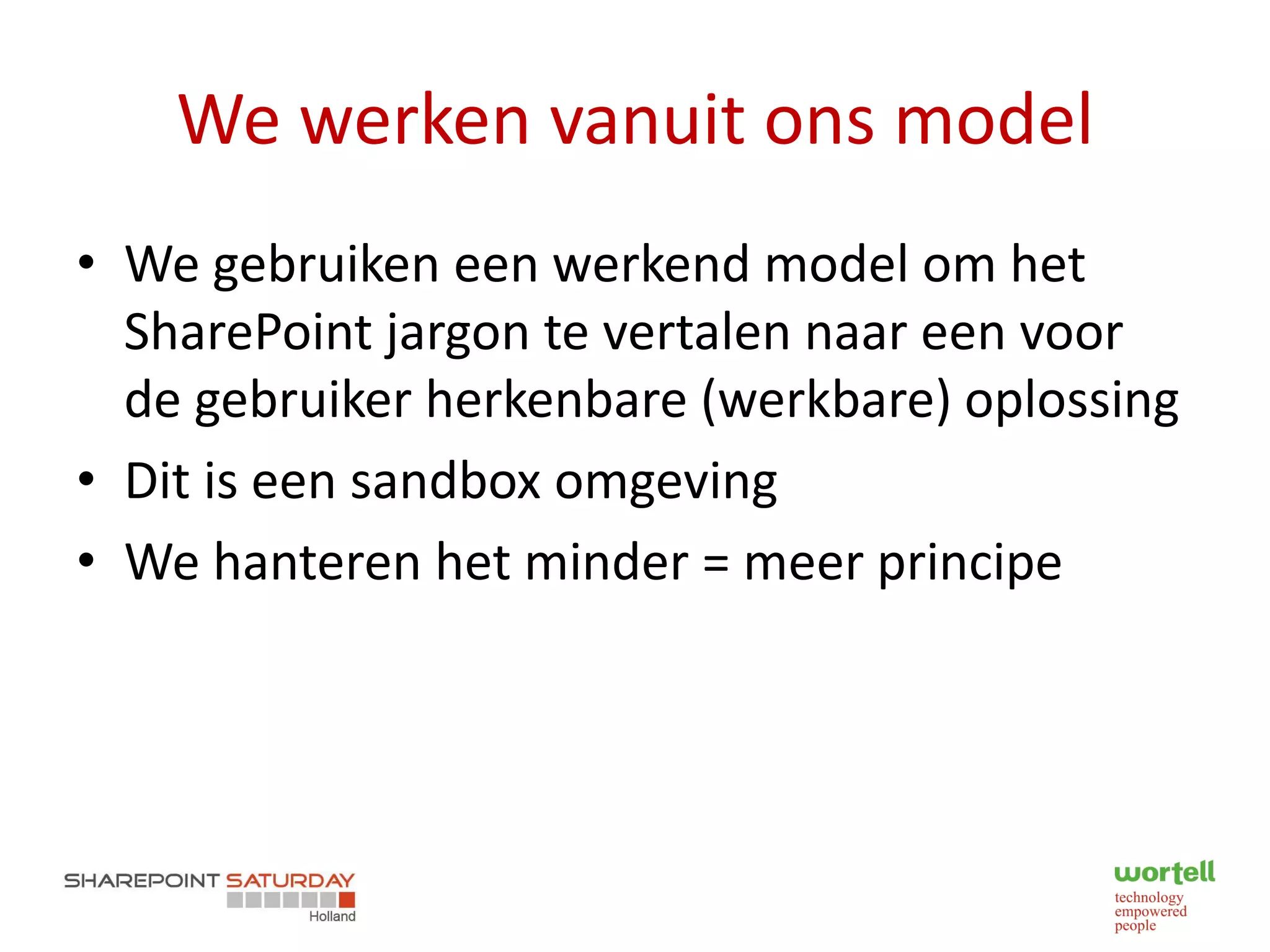 We werken vanuit ons model
• We gebruiken een werkend model om het
  SharePoint jargon te vertalen naar een voor
  de gebruiker herkenbare (werkbare) oplossing
• Dit is een sandbox omgeving
• We hanteren het minder = meer principe
 