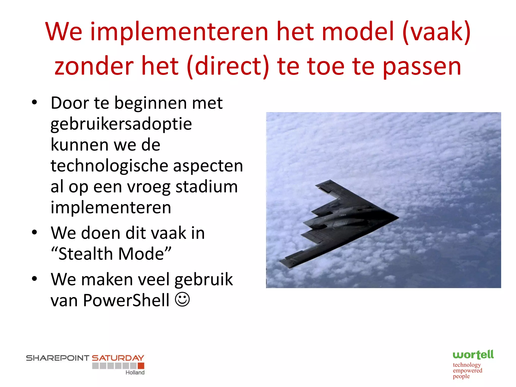 We implementeren het model (vaak)
 zonder het (direct) te toe te passen
• Door te beginnen met
  gebruikersadoptie
  kunnen we de
  technologische aspecten
  al op een vroeg stadium
  implementeren
• We doen dit vaak in
  “Stealth Mode”
• We maken veel gebruik
  van PowerShell 
 