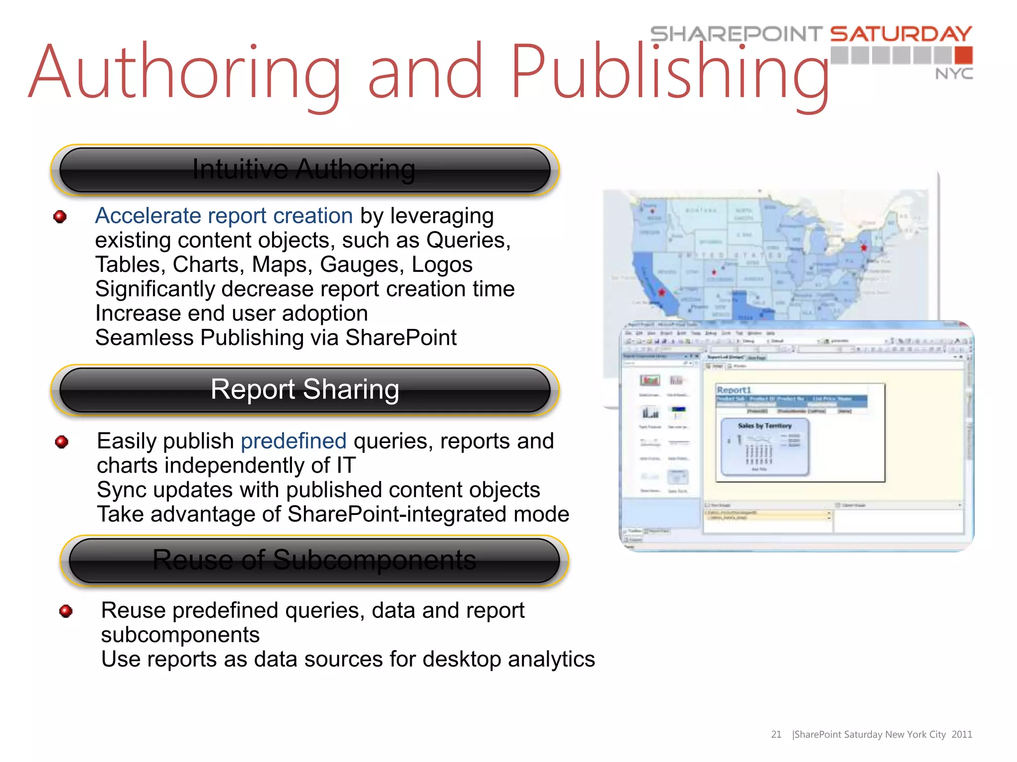 Authoring and Publishing
           Intuitive Authoring
  Accelerate report creation by leveraging
  existing content objects, such as Queries,
  Tables, Charts, Maps, Gauges, Logos
  Significantly decrease report creation time
  Increase end user adoption
  Seamless Publishing via SharePoint

             Report Sharing
  Easily publish predefined queries, reports and
  charts independently of IT
  Sync updates with published content objects
  Take advantage of SharePoint-integrated mode

       Reuse of Subcomponents
  Reuse predefined queries, data and report
  subcomponents
  Use reports as data sources for desktop analytics


                                                      21   |SharePoint Saturday New York City 2011
 