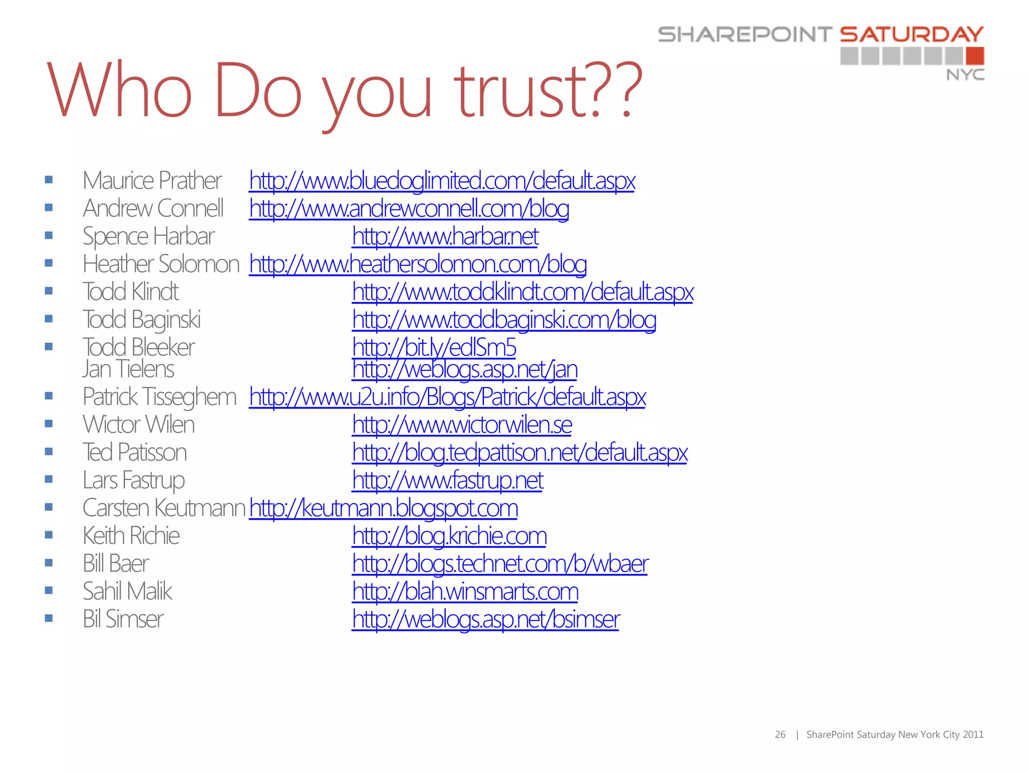 Who Do you trust??
     http://www.bluedoglimited.com/default.aspx
     http://www.andrewconnell.com/blog
                 http://www.harbar   .net
     http://www.heathersolomon.com/blog
                 http://www.toddklindt.com/default.aspx
                 http://www.toddbaginski.com/blog
                 http://bit.ly/edlSm5
                  http://weblogs.asp.net/jan
     http://www.u2u.info/Blogs/Patrick/default.aspx
                 http://www.wictorwilen.se
                 http://blog.tedpattison.net/default.aspx
                 http://www.fastrup.net
     http://keutmann.blogspot.com
                 http://blog.krichie.com
                 http://blogs.technet.com/b/wbaer
                 http://blah.winsmarts.com
                 http://weblogs.asp.net/bsimser



                                                             26   | SharePoint Saturday New York City 2011
 